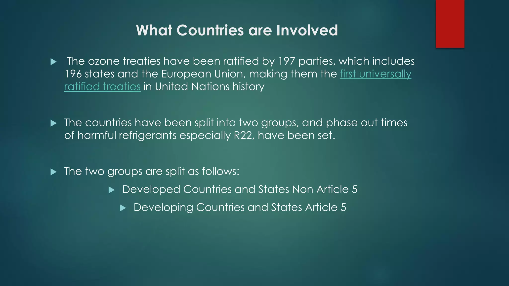 What Countries are Involved
 The ozone treaties have been ratified by 197 parties, which includes
196 states and the European Union, making them the first universally
ratified treaties in United Nations history
 The countries have been split into two groups, and phase out times
of harmful refrigerants especially R22, have been set.
 The two groups are split as follows:
 Developed Countries and States Non Article 5
 Developing Countries and States Article 5
 