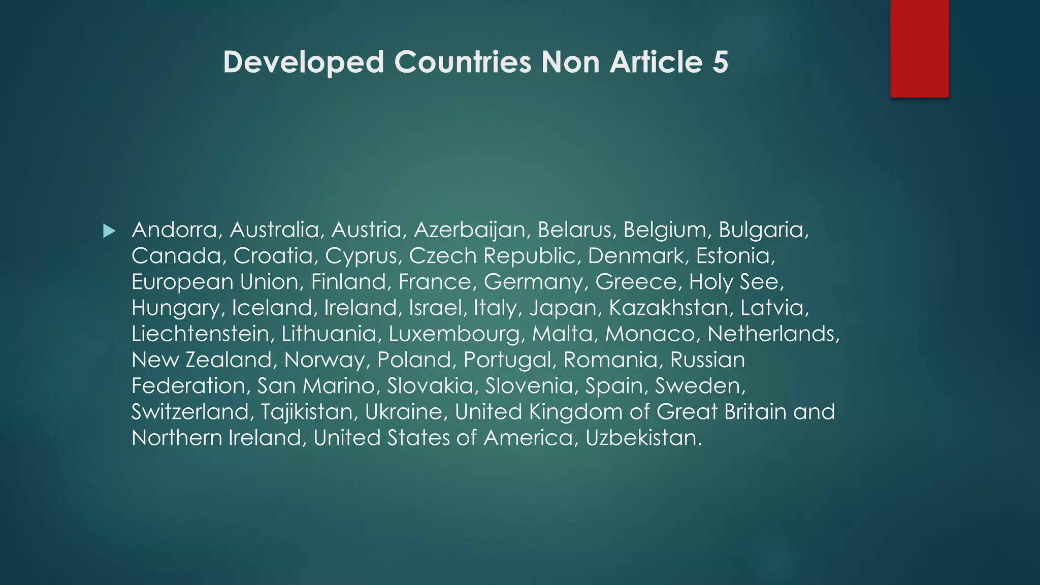 Developed Countries Non Article 5
 Andorra, Australia, Austria, Azerbaijan, Belarus, Belgium, Bulgaria,
Canada, Croatia, Cyprus, Czech Republic, Denmark, Estonia,
European Union, Finland, France, Germany, Greece, Holy See,
Hungary, Iceland, Ireland, Israel, Italy, Japan, Kazakhstan, Latvia,
Liechtenstein, Lithuania, Luxembourg, Malta, Monaco, Netherlands,
New Zealand, Norway, Poland, Portugal, Romania, Russian
Federation, San Marino, Slovakia, Slovenia, Spain, Sweden,
Switzerland, Tajikistan, Ukraine, United Kingdom of Great Britain and
Northern Ireland, United States of America, Uzbekistan.
 