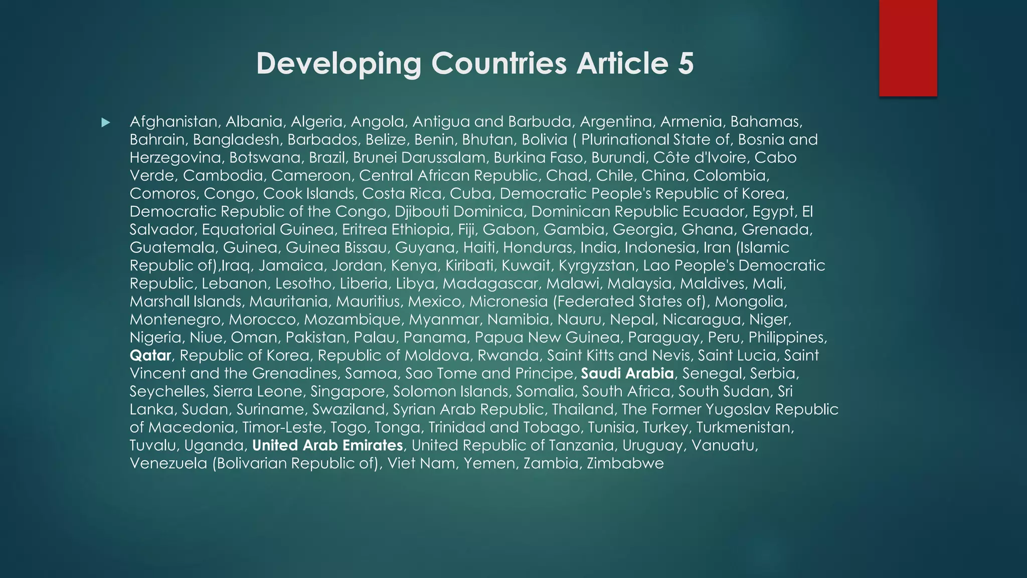 Developing Countries Article 5
 Afghanistan, Albania, Algeria, Angola, Antigua and Barbuda, Argentina, Armenia, Bahamas,
Bahrain, Bangladesh, Barbados, Belize, Benin, Bhutan, Bolivia ( Plurinational State of, Bosnia and
Herzegovina, Botswana, Brazil, Brunei Darussalam, Burkina Faso, Burundi, Côte d'Ivoire, Cabo
Verde, Cambodia, Cameroon, Central African Republic, Chad, Chile, China, Colombia,
Comoros, Congo, Cook Islands, Costa Rica, Cuba, Democratic People's Republic of Korea,
Democratic Republic of the Congo, Djibouti Dominica, Dominican Republic Ecuador, Egypt, El
Salvador, Equatorial Guinea, Eritrea Ethiopia, Fiji, Gabon, Gambia, Georgia, Ghana, Grenada,
Guatemala, Guinea, Guinea Bissau, Guyana, Haiti, Honduras, India, Indonesia, Iran (Islamic
Republic of),Iraq, Jamaica, Jordan, Kenya, Kiribati, Kuwait, Kyrgyzstan, Lao People's Democratic
Republic, Lebanon, Lesotho, Liberia, Libya, Madagascar, Malawi, Malaysia, Maldives, Mali,
Marshall Islands, Mauritania, Mauritius, Mexico, Micronesia (Federated States of), Mongolia,
Montenegro, Morocco, Mozambique, Myanmar, Namibia, Nauru, Nepal, Nicaragua, Niger,
Nigeria, Niue, Oman, Pakistan, Palau, Panama, Papua New Guinea, Paraguay, Peru, Philippines,
Qatar, Republic of Korea, Republic of Moldova, Rwanda, Saint Kitts and Nevis, Saint Lucia, Saint
Vincent and the Grenadines, Samoa, Sao Tome and Principe, Saudi Arabia, Senegal, Serbia,
Seychelles, Sierra Leone, Singapore, Solomon Islands, Somalia, South Africa, South Sudan, Sri
Lanka, Sudan, Suriname, Swaziland, Syrian Arab Republic, Thailand, The Former Yugoslav Republic
of Macedonia, Timor-Leste, Togo, Tonga, Trinidad and Tobago, Tunisia, Turkey, Turkmenistan,
Tuvalu, Uganda, United Arab Emirates, United Republic of Tanzania, Uruguay, Vanuatu,
Venezuela (Bolivarian Republic of), Viet Nam, Yemen, Zambia, Zimbabwe
 