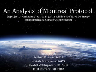 An Analysis of Montreal Protocol 
(A project presentation prepared in partial fulfillment of ED72.30 Energy 
Environment and Climate Change course) 
Presented by: 
Pradeep Baral – st116639 
Kavinda Randima – st116474 
PokchatWetchapinant – st116480 
Dusit Tanthong – st116042 
 