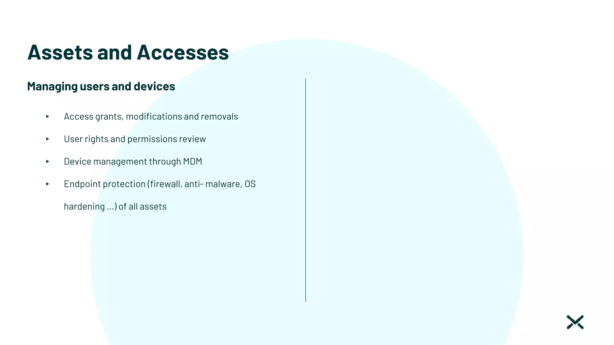 Assets and Accesses
Managing users and devices
▸ Access grants, modifications and removals
▸ User rights and permissions review
▸ Device management through MDM
▸ Endpoint protection (firewall, anti- malware, OS
hardening …) of all assets
 