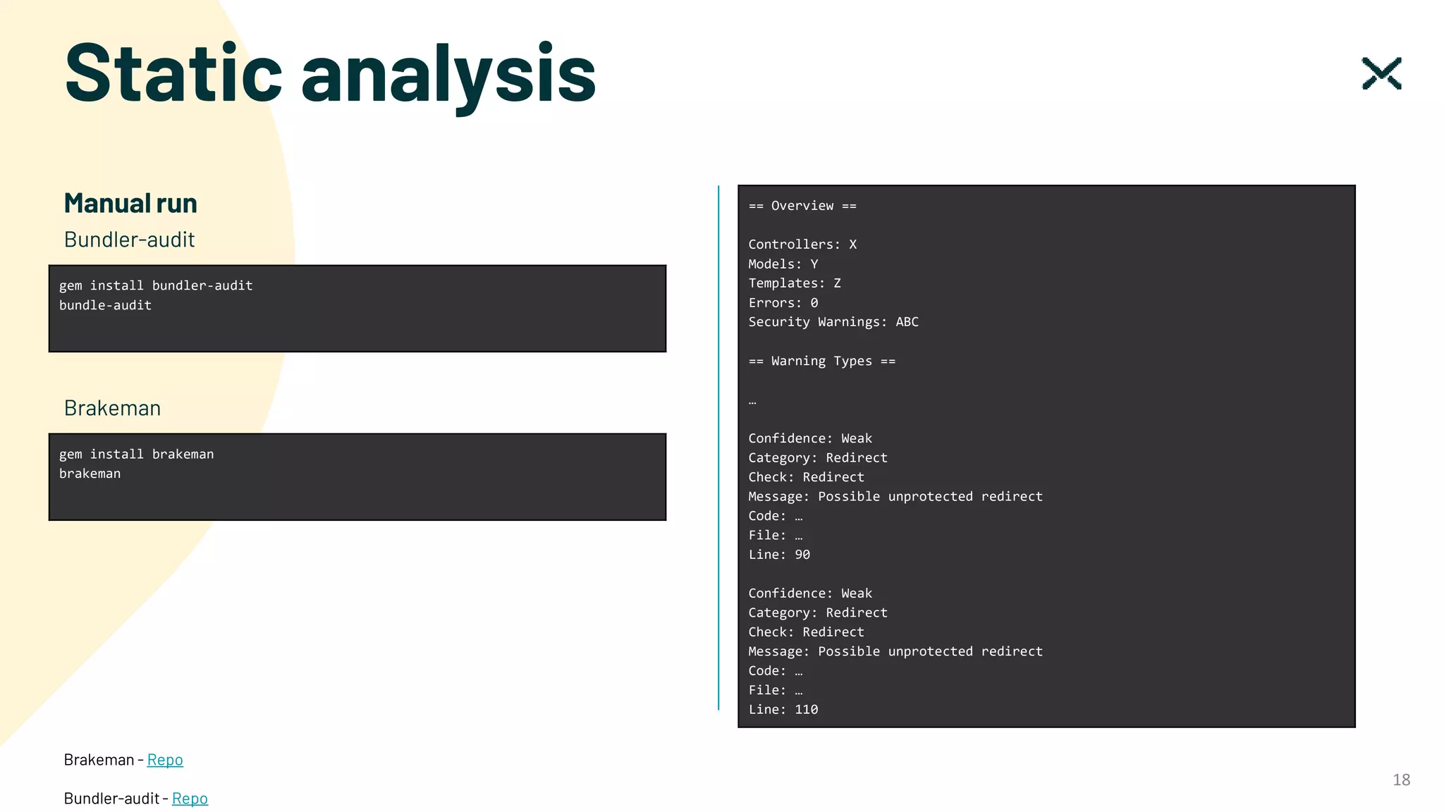 Static analysis
18
Manual run
gem install bundler-audit
bundle-audit
Bundler-audit
gem install brakeman
brakeman
Brakeman
== Overview ==
Controllers: X
Models: Y
Templates: Z
Errors: 0
Security Warnings: ABC
== Warning Types ==
…
Confidence: Weak
Category: Redirect
Check: Redirect
Message: Possible unprotected redirect
Code: …
File: …
Line: 90
Confidence: Weak
Category: Redirect
Check: Redirect
Message: Possible unprotected redirect
Code: …
File: …
Line: 110
Brakeman - Repo
Bundler-audit- Repo
 
