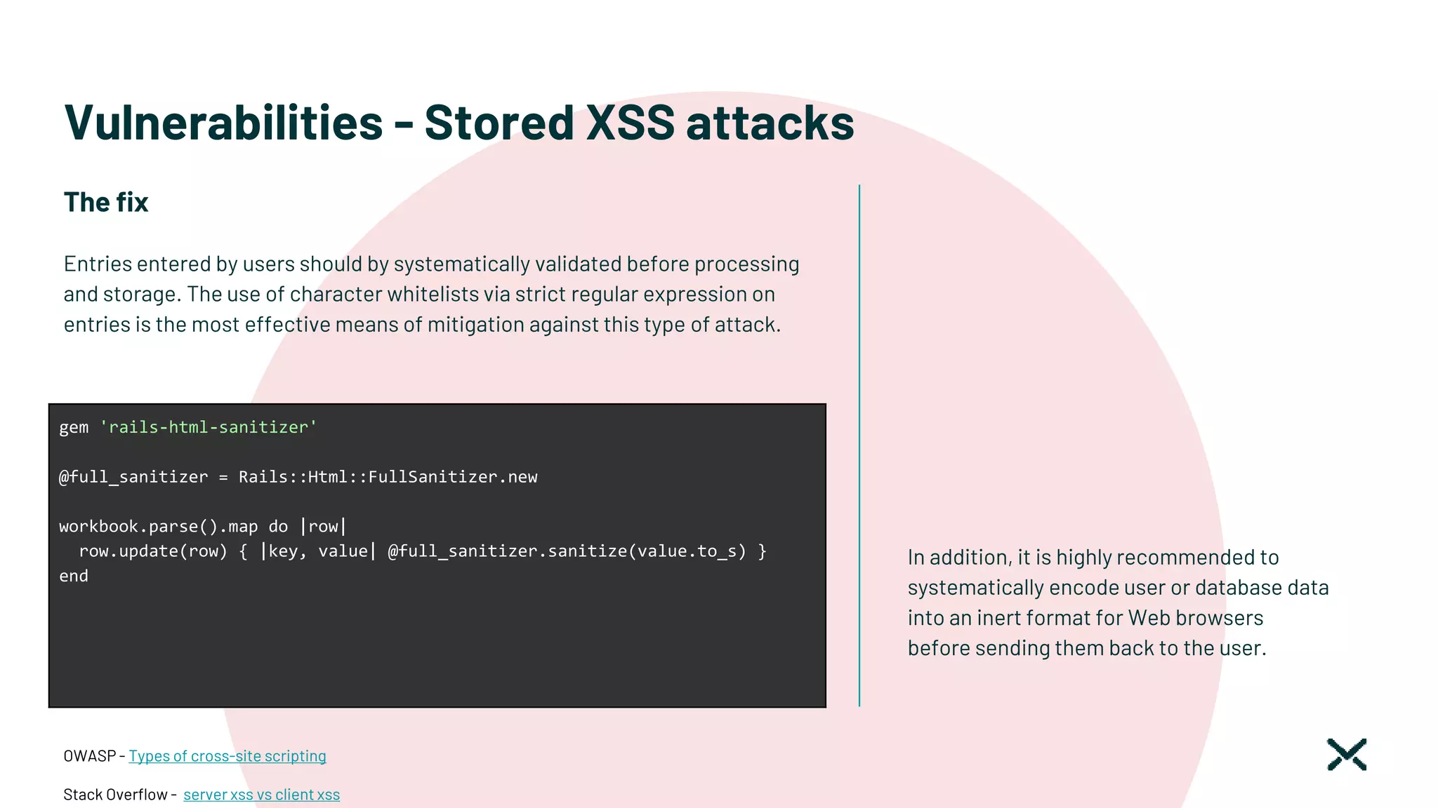 Vulnerabilities - Stored XSS attacks
The fix
Entries entered by users should by systematically validated before processing
and storage. The use of character whitelists via strict regular expression on
entries is the most effective means of mitigation against this type of attack.
OWASP - Types of cross-site scripting
Stack Overflow - server xss vs client xss
gem 'rails-html-sanitizer'
@full_sanitizer = Rails::Html::FullSanitizer.new
workbook.parse().map do |row|
row.update(row) { |key, value| @full_sanitizer.sanitize(value.to_s) }
end
In addition, it is highly recommended to
systematically encode user or database data
into an inert format for Web browsers
before sending them back to the user.
 