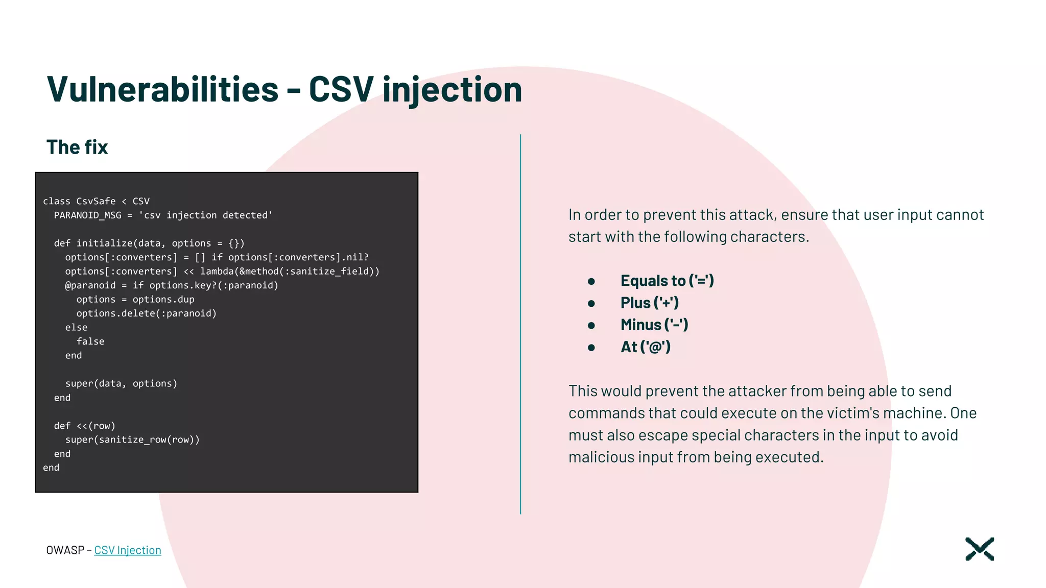 Vulnerabilities - CSV injection
In order to prevent this attack, ensure that user input cannot
start with the following characters.
● Equals to ('=')
● Plus ('+')
● Minus ('-')
● At ('@')
This would prevent the attacker from being able to send
commands that could execute on the victim's machine. One
must also escape special characters in the input to avoid
malicious input from being executed.
OWASP – CSV Injection
The fix
class CsvSafe < CSV
PARANOID_MSG = 'csv injection detected'
def initialize(data, options = {})
options[:converters] = [] if options[:converters].nil?
options[:converters] << lambda(&method(:sanitize_field))
@paranoid = if options.key?(:paranoid)
options = options.dup
options.delete(:paranoid)
else
false
end
super(data, options)
end
def <<(row)
super(sanitize_row(row))
end
end
 