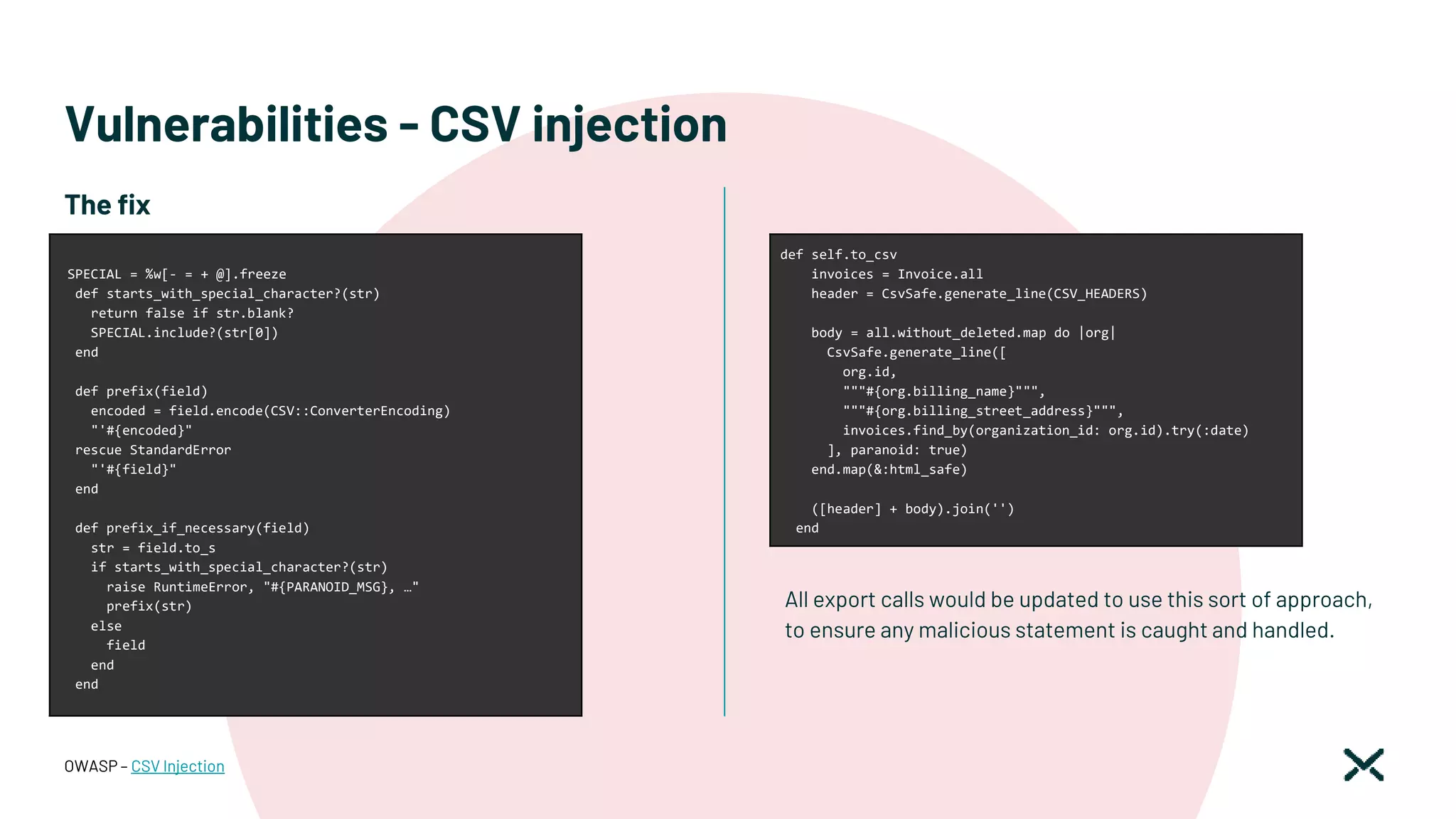 Vulnerabilities - CSV injection
All export calls would be updated to use this sort of approach,
to ensure any malicious statement is caught and handled.
OWASP – CSV Injection
SPECIAL = %w[- = + @].freeze
def starts_with_special_character?(str)
return false if str.blank?
SPECIAL.include?(str[0])
end
def prefix(field)
encoded = field.encode(CSV::ConverterEncoding)
"'#{encoded}"
rescue StandardError
"'#{field}"
end
def prefix_if_necessary(field)
str = field.to_s
if starts_with_special_character?(str)
raise RuntimeError, "#{PARANOID_MSG}, …"
prefix(str)
else
field
end
end
The fix
def self.to_csv
invoices = Invoice.all
header = CsvSafe.generate_line(CSV_HEADERS)
body = all.without_deleted.map do |org|
CsvSafe.generate_line([
org.id,
"""#{org.billing_name}""",
"""#{org.billing_street_address}""",
invoices.find_by(organization_id: org.id).try(:date)
], paranoid: true)
end.map(&:html_safe)
([header] + body).join('')
end
 