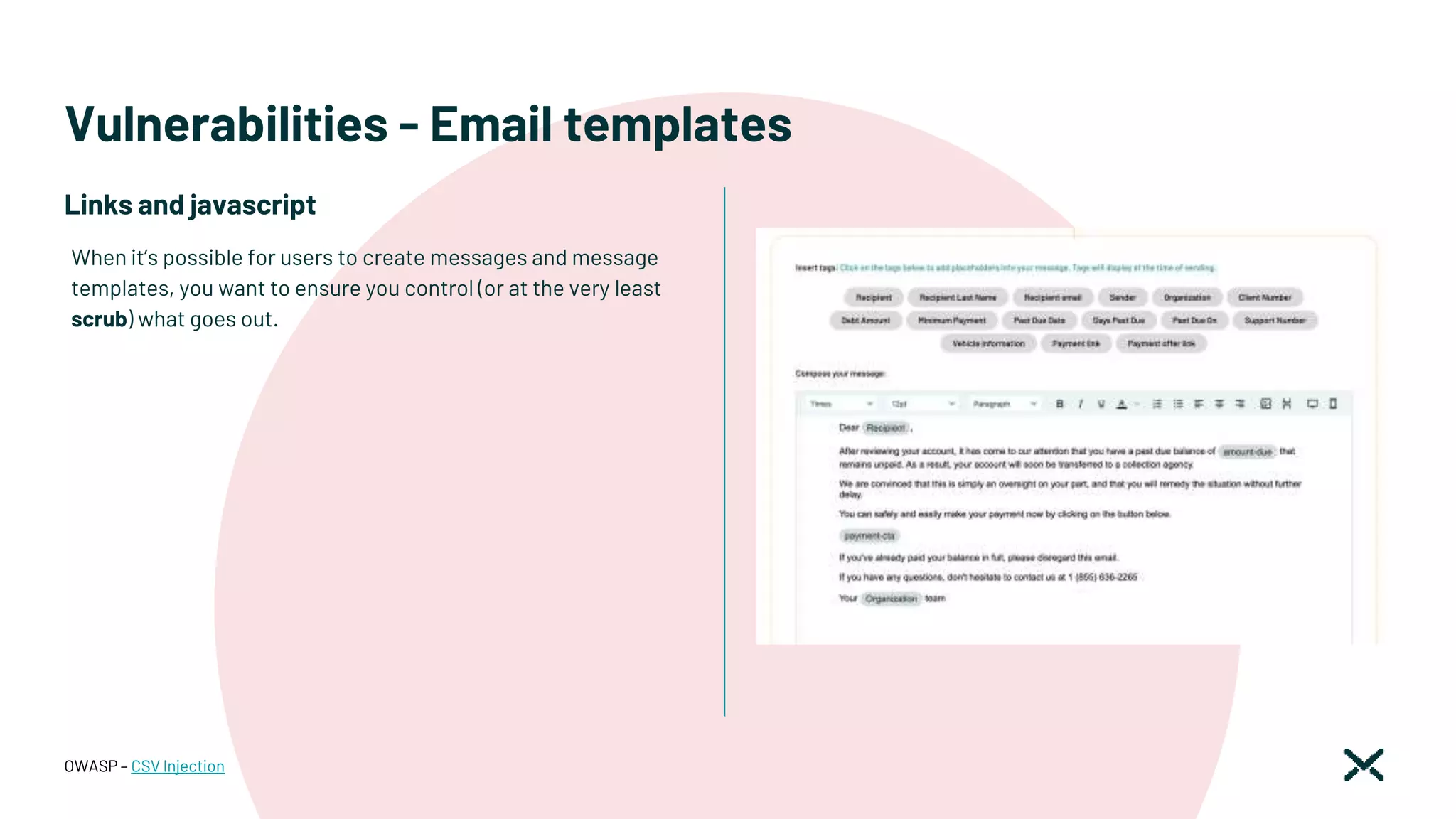 Vulnerabilities - Email templates
OWASP – CSV Injection
When it’s possible for users to create messages and message
templates, you want to ensure you control (or at the very least
scrub) what goes out.
Links and javascript
 