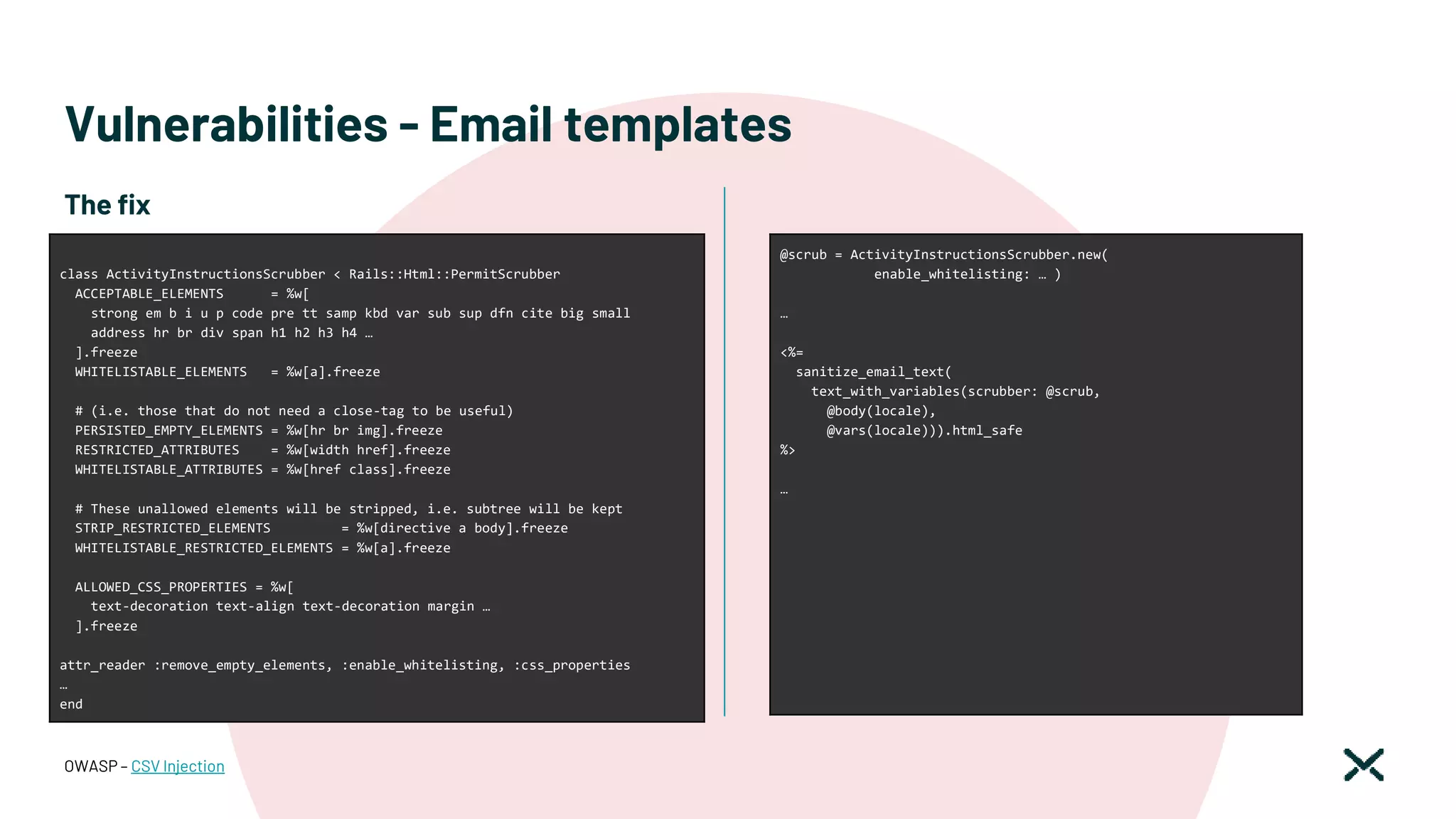 Vulnerabilities - Email templates
OWASP – CSV Injection
class ActivityInstructionsScrubber < Rails::Html::PermitScrubber
ACCEPTABLE_ELEMENTS = %w[
strong em b i u p code pre tt samp kbd var sub sup dfn cite big small
address hr br div span h1 h2 h3 h4 …
].freeze
WHITELISTABLE_ELEMENTS = %w[a].freeze
# (i.e. those that do not need a close-tag to be useful)
PERSISTED_EMPTY_ELEMENTS = %w[hr br img].freeze
RESTRICTED_ATTRIBUTES = %w[width href].freeze
WHITELISTABLE_ATTRIBUTES = %w[href class].freeze
# These unallowed elements will be stripped, i.e. subtree will be kept
STRIP_RESTRICTED_ELEMENTS = %w[directive a body].freeze
WHITELISTABLE_RESTRICTED_ELEMENTS = %w[a].freeze
ALLOWED_CSS_PROPERTIES = %w[
text-decoration text-align text-decoration margin …
].freeze
attr_reader :remove_empty_elements, :enable_whitelisting, :css_properties
…
end
The fix
@scrub = ActivityInstructionsScrubber.new(
enable_whitelisting: … )
…
<%=
sanitize_email_text(
text_with_variables(scrubber: @scrub,
@body(locale),
@vars(locale))).html_safe
%>
…
 
