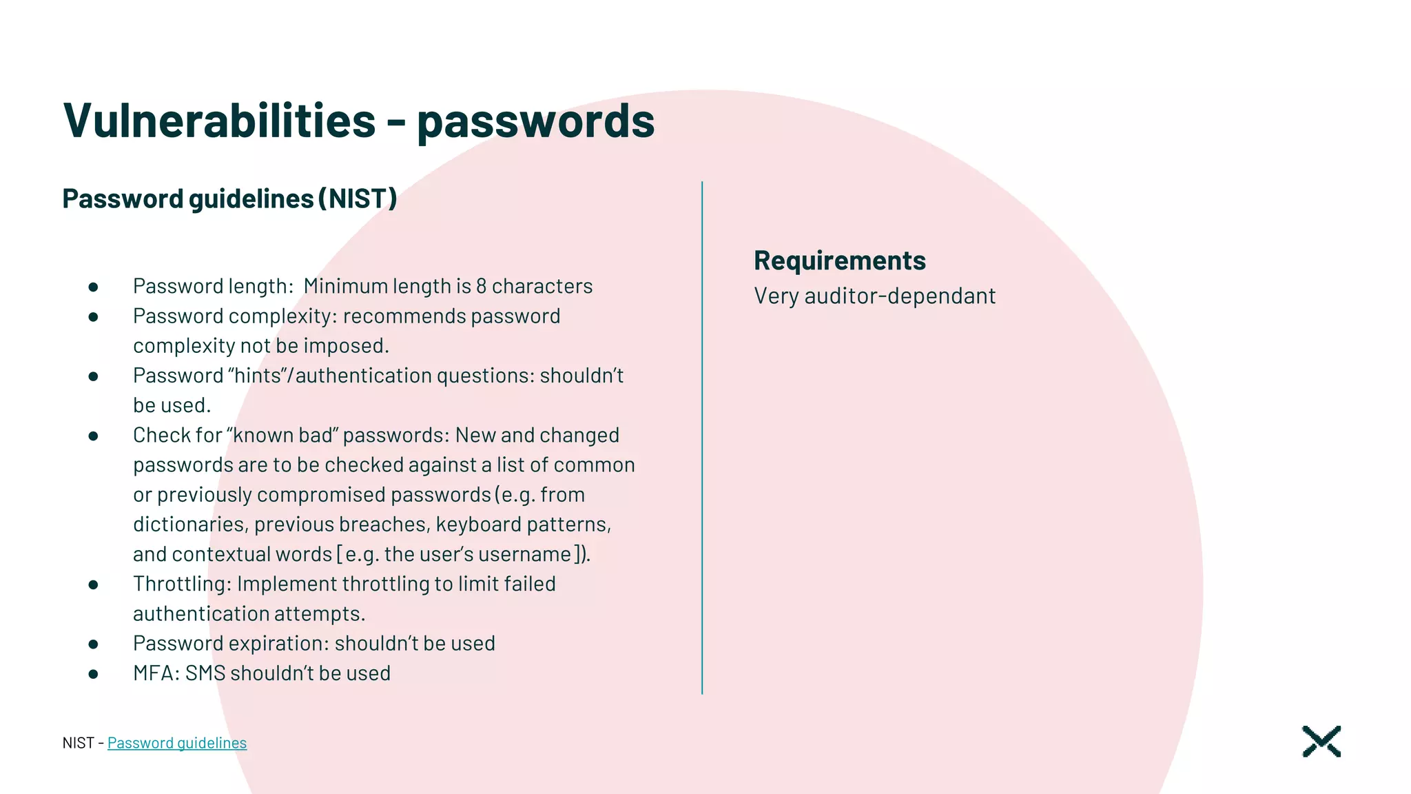 Vulnerabilities - passwords
Password guidelines (NIST)
● Password length: Minimum length is 8 characters
● Password complexity: recommends password
complexity not be imposed.
● Password “hints”/authentication questions: shouldn’t
be used.
● Check for “known bad” passwords: New and changed
passwords are to be checked against a list of common
or previously compromised passwords (e.g. from
dictionaries, previous breaches, keyboard patterns,
and contextual words [e.g. the user’s username]).
● Throttling: Implement throttling to limit failed
authentication attempts.
● Password expiration: shouldn’t be used
● MFA: SMS shouldn’t be used
NIST - Password guidelines
Requirements
Very auditor-dependant
 