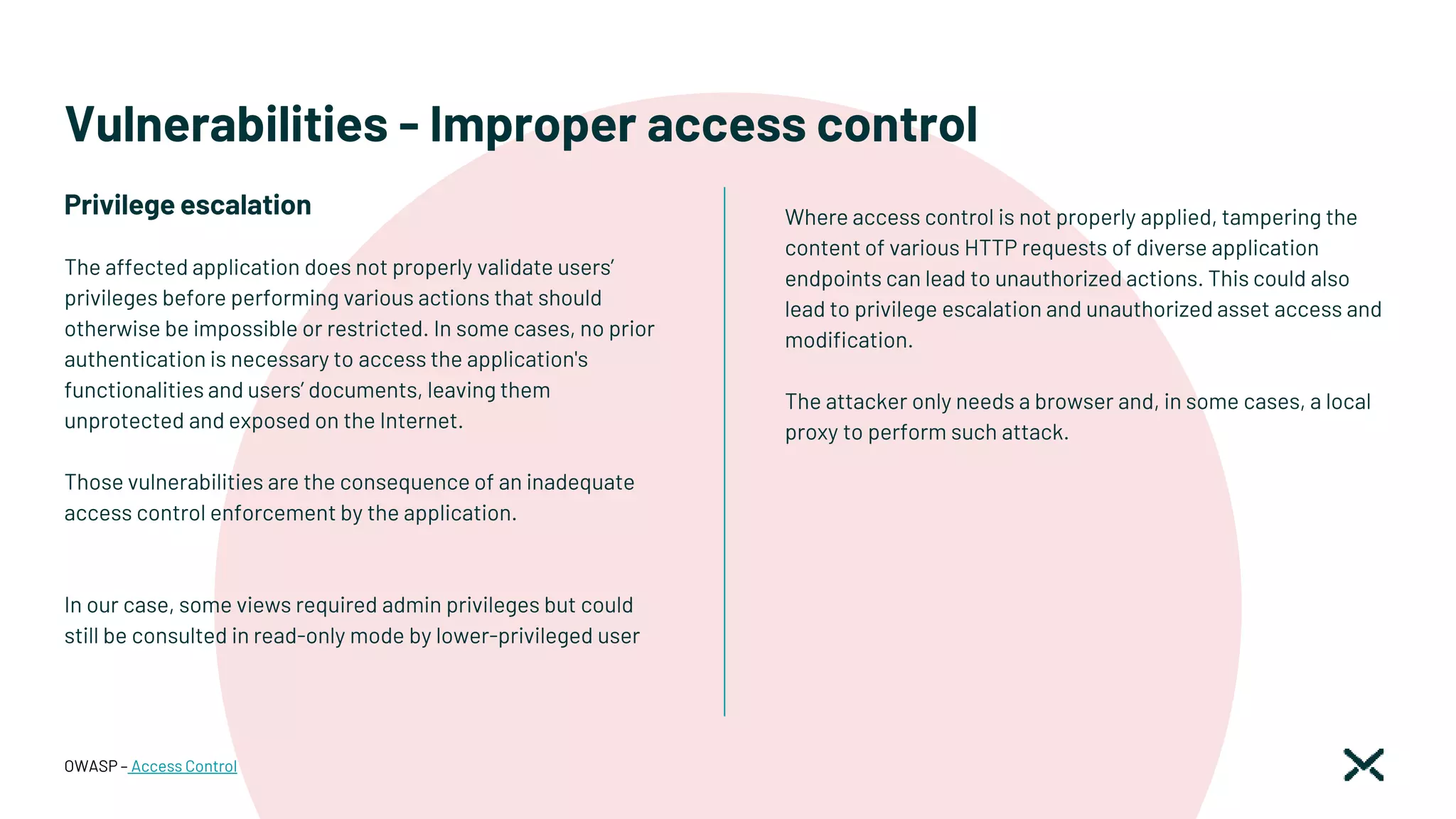 Vulnerabilities - Improper access control
Where access control is not properly applied, tampering the
content of various HTTP requests of diverse application
endpoints can lead to unauthorized actions. This could also
lead to privilege escalation and unauthorized asset access and
modification.
The attacker only needs a browser and, in some cases, a local
proxy to perform such attack.
OWASP – Access Control
The affected application does not properly validate users’
privileges before performing various actions that should
otherwise be impossible or restricted. In some cases, no prior
authentication is necessary to access the application's
functionalities and users’ documents, leaving them
unprotected and exposed on the Internet.
Those vulnerabilities are the consequence of an inadequate
access control enforcement by the application.
In our case, some views required admin privileges but could
still be consulted in read-only mode by lower-privileged user
Privilege escalation
 