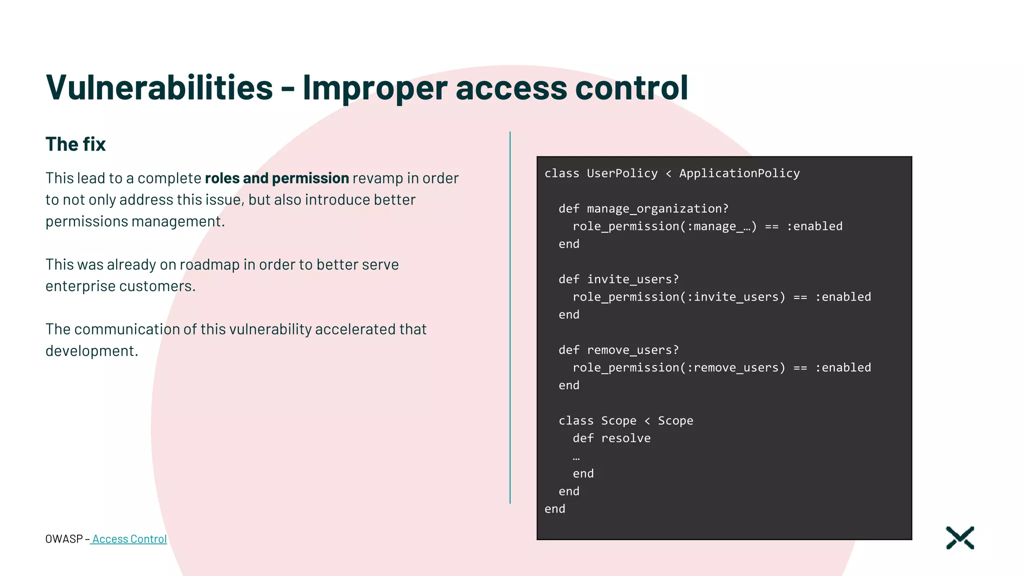 Vulnerabilities - Improper access control
This lead to a complete roles and permission revamp in order
to not only address this issue, but also introduce better
permissions management.
This was already on roadmap in order to better serve
enterprise customers.
The communication of this vulnerability accelerated that
development.
OWASP – Access Control
class UserPolicy < ApplicationPolicy
def manage_organization?
role_permission(:manage_…) == :enabled
end
def invite_users?
role_permission(:invite_users) == :enabled
end
def remove_users?
role_permission(:remove_users) == :enabled
end
class Scope < Scope
def resolve
…
end
end
end
The fix
 