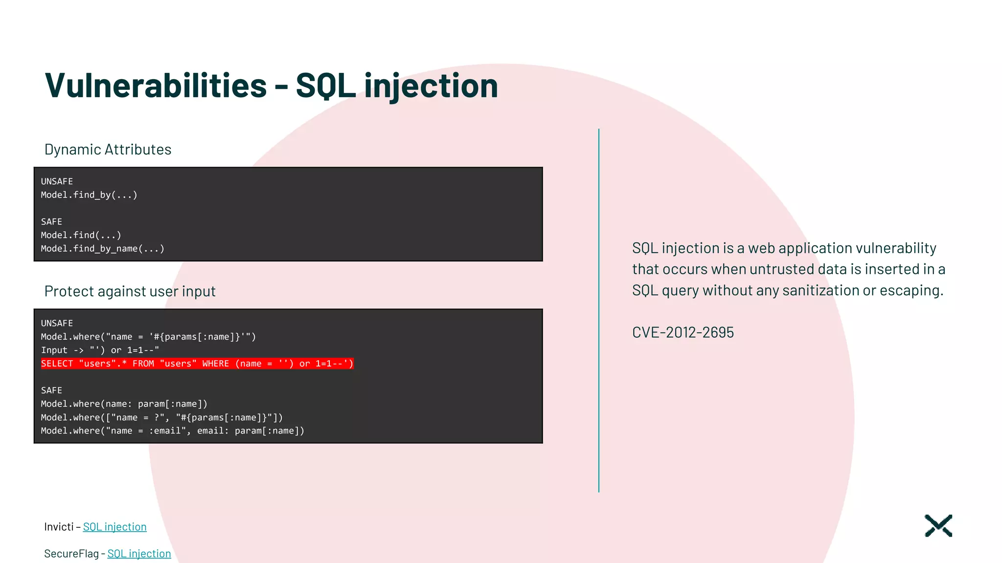 Vulnerabilities - SQL injection
SQL injection is a web application vulnerability
that occurs when untrusted data is inserted in a
SQL query without any sanitization or escaping.
CVE-2012-2695
Invicti – SQL injection
SecureFlag - SQL injection
UNSAFE
Model.find_by(...)
SAFE
Model.find(...)
Model.find_by_name(...)
Dynamic Attributes
UNSAFE
Model.where("name = '#{params[:name]}'")
Input -> "') or 1=1--"
SELECT "users".* FROM "users" WHERE (name = '') or 1=1--')
SAFE
Model.where(name: param[:name])
Model.where(["name = ?", "#{params[:name]}"])
Model.where("name = :email", email: param[:name])
Protect against user input
 
