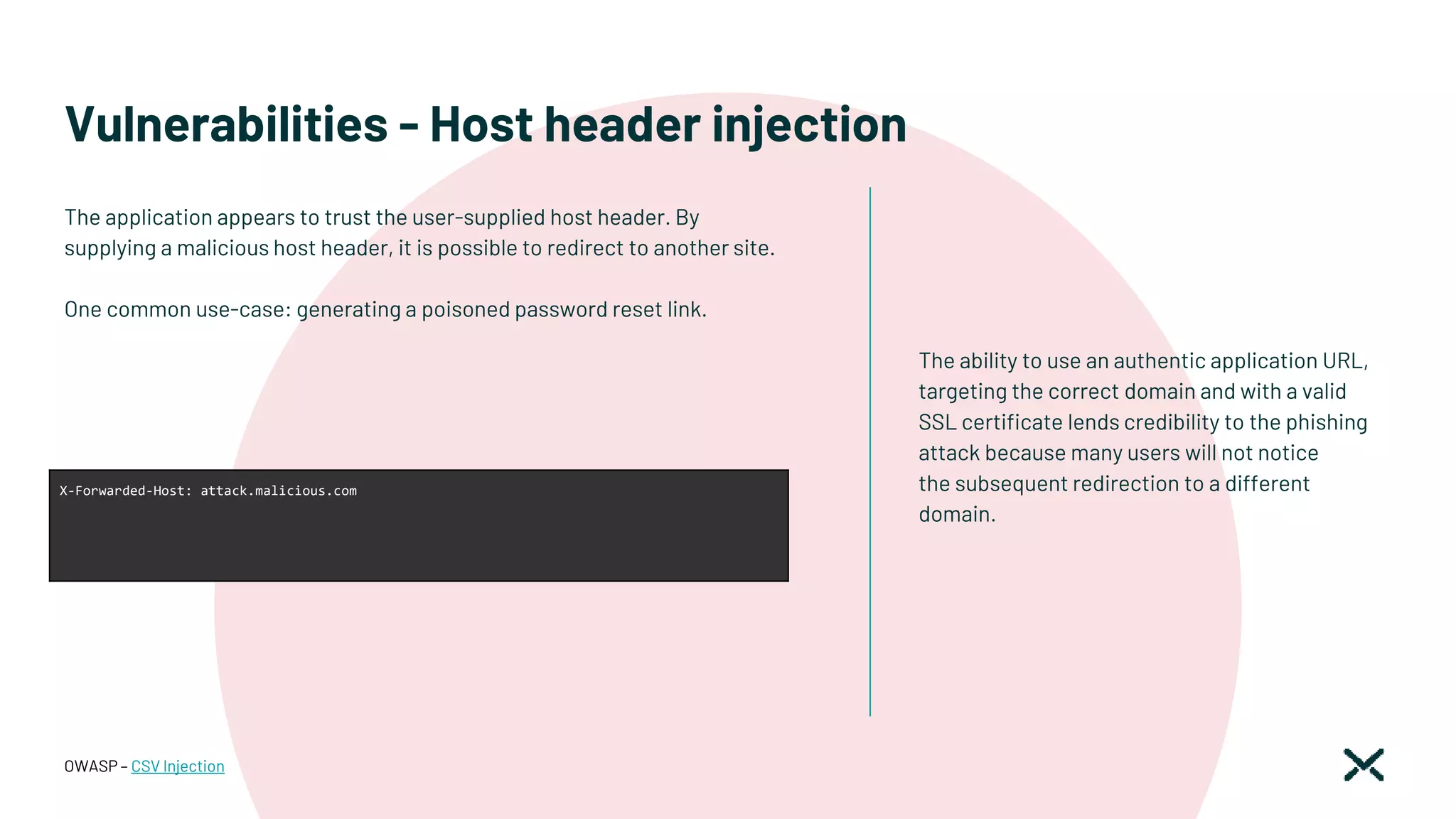 Vulnerabilities - Host header injection
The ability to use an authentic application URL,
targeting the correct domain and with a valid
SSL certificate lends credibility to the phishing
attack because many users will not notice
the subsequent redirection to a different
domain.
OWASP – CSV Injection
X-Forwarded-Host: attack.malicious.com
The application appears to trust the user-supplied host header. By
supplying a malicious host header, it is possible to redirect to another site.
One common use-case: generating a poisoned password reset link.
 