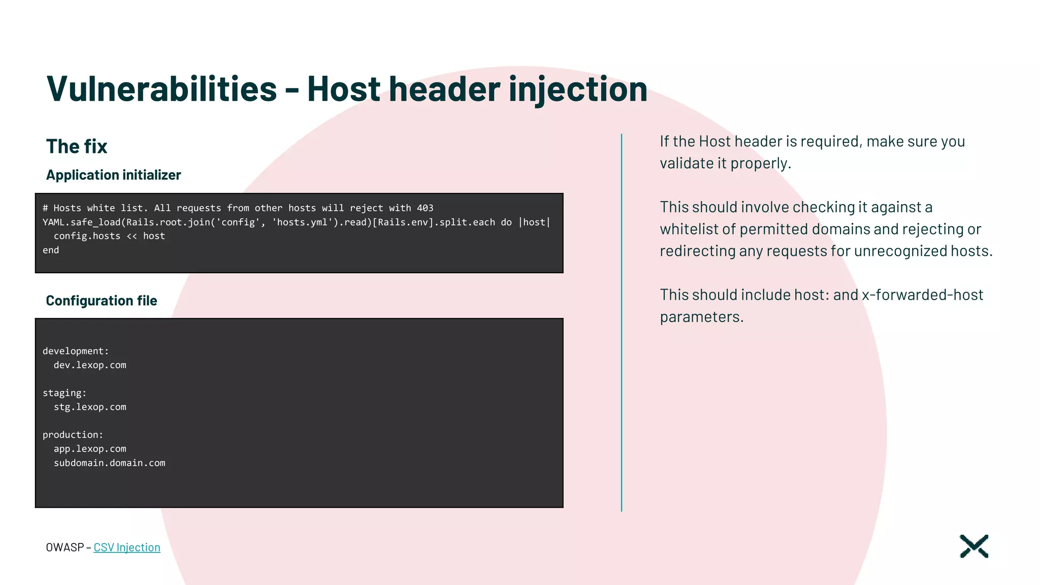 Vulnerabilities - Host header injection
If the Host header is required, make sure you
validate it properly.
This should involve checking it against a
whitelist of permitted domains and rejecting or
redirecting any requests for unrecognized hosts.
This should include host: and x-forwarded-host
parameters.
OWASP – CSV Injection
# Hosts white list. All requests from other hosts will reject with 403
YAML.safe_load(Rails.root.join('config', 'hosts.yml').read)[Rails.env].split.each do |host|
config.hosts << host
end
development:
dev.lexop.com
staging:
stg.lexop.com
production:
app.lexop.com
subdomain.domain.com
Application initializer
Configuration file
The fix
 