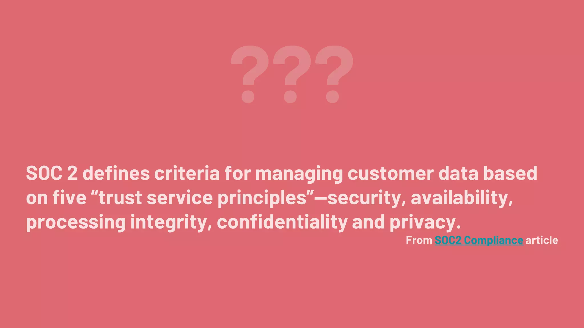 ???
SOC 2 defines criteria for managing customer data based
on five “trust service principles”—security, availability,
processing integrity, confidentiality and privacy.
From SOC2 Compliance article
 