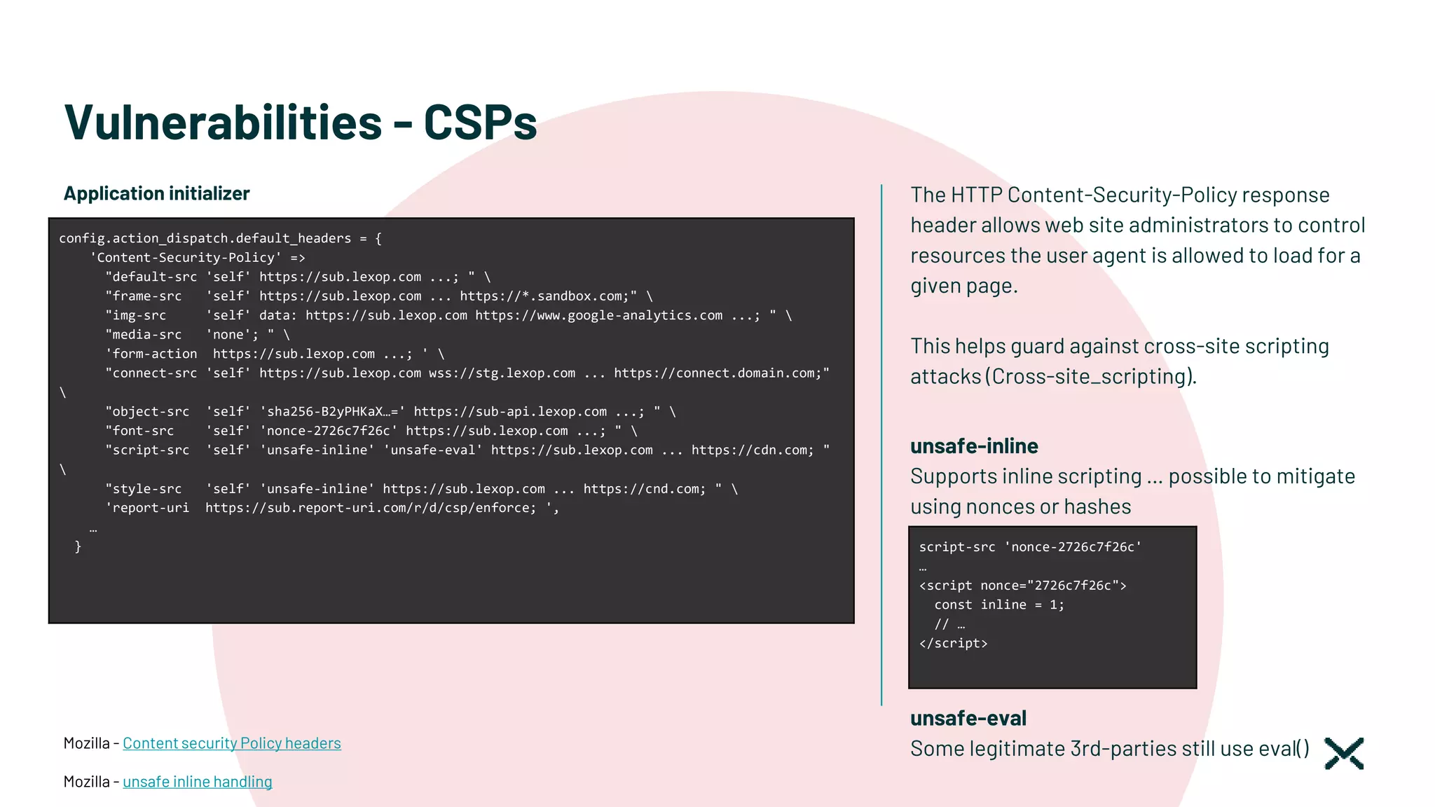 Vulnerabilities - CSPs
The HTTP Content-Security-Policy response
header allows web site administrators to control
resources the user agent is allowed to load for a
given page.
This helps guard against cross-site scripting
attacks (Cross-site_scripting).
Mozilla - Content security Policy headers
Mozilla - unsafe inline handling
Application initializer
config.action_dispatch.default_headers = {
'Content-Security-Policy' =>
"default-src 'self' https://sub.lexop.com ...; " 
"frame-src 'self' https://sub.lexop.com ... https://*.sandbox.com;" 
"img-src 'self' data: https://sub.lexop.com https://www.google-analytics.com ...; " 
"media-src 'none'; " 
'form-action https://sub.lexop.com ...; ' 
"connect-src 'self' https://sub.lexop.com wss://stg.lexop.com ... https://connect.domain.com;"

"object-src 'self' 'sha256-B2yPHKaX…=' https://sub-api.lexop.com ...; " 
"font-src 'self' 'nonce-2726c7f26c' https://sub.lexop.com ...; " 
"script-src 'self' 'unsafe-inline' 'unsafe-eval' https://sub.lexop.com ... https://cdn.com; "

"style-src 'self' 'unsafe-inline' https://sub.lexop.com ... https://cnd.com; " 
'report-uri https://sub.report-uri.com/r/d/csp/enforce; ',
…
}
unsafe-inline
Supports inline scripting … possible to mitigate
using nonces or hashes
unsafe-eval
Some legitimate 3rd-parties still use eval()
script-src 'nonce-2726c7f26c'
…
<script nonce="2726c7f26c">
const inline = 1;
// …
</script>
 