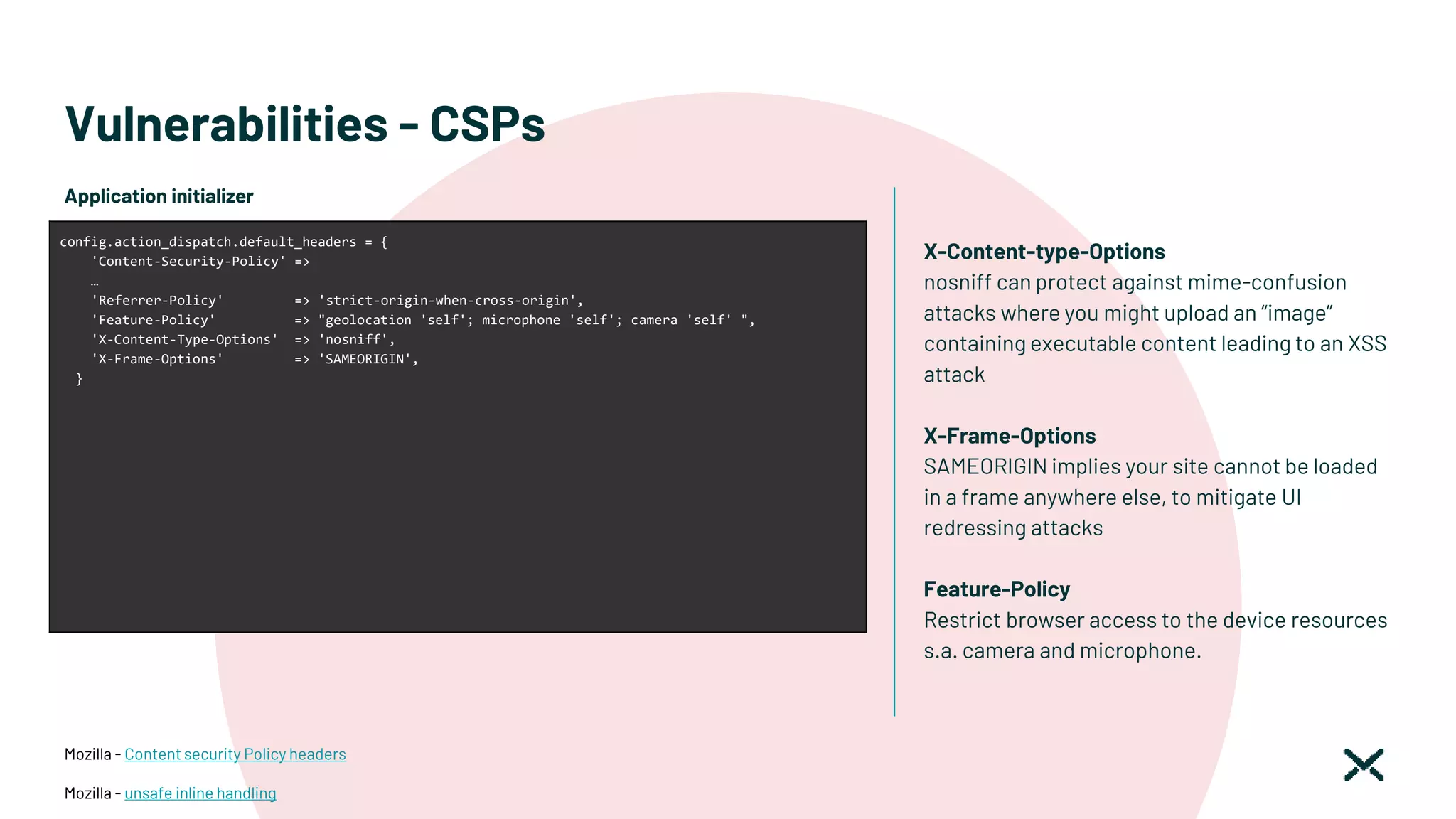 Vulnerabilities - CSPs
Mozilla - Content security Policy headers
Mozilla - unsafe inline handling
Application initializer
config.action_dispatch.default_headers = {
'Content-Security-Policy' =>
…
'Referrer-Policy' => 'strict-origin-when-cross-origin',
'Feature-Policy' => "geolocation 'self'; microphone 'self'; camera 'self' ",
'X-Content-Type-Options' => 'nosniff',
'X-Frame-Options' => 'SAMEORIGIN',
}
X-Content-type-Options
nosniff can protect against mime-confusion
attacks where you might upload an “image”
containing executable content leading to an XSS
attack
X-Frame-Options
SAMEORIGIN implies your site cannot be loaded
in a frame anywhere else, to mitigate UI
redressing attacks
Feature-Policy
Restrict browser access to the device resources
s.a. camera and microphone.
 