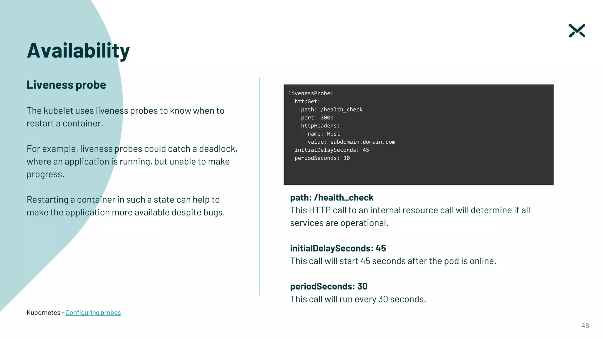 48
Kubernetes - Configuring probes
Availability
Liveness probe
The kubelet uses liveness probes to know when to
restart a container.
For example, liveness probes could catch a deadlock,
where an application is running, but unable to make
progress.
Restarting a container in such a state can help to
make the application more available despite bugs.
livenessProbe:
httpGet:
path: /health_check
port: 3000
httpHeaders:
- name: Host
value: subdomain.domain.com
initialDelaySeconds: 45
periodSeconds: 30
path: /health_check
This HTTP call to an internal resource call will determine if all
services are operational.
initialDelaySeconds: 45
This call will start 45 seconds after the pod is online.
periodSeconds: 30
This call will run every 30 seconds.
 