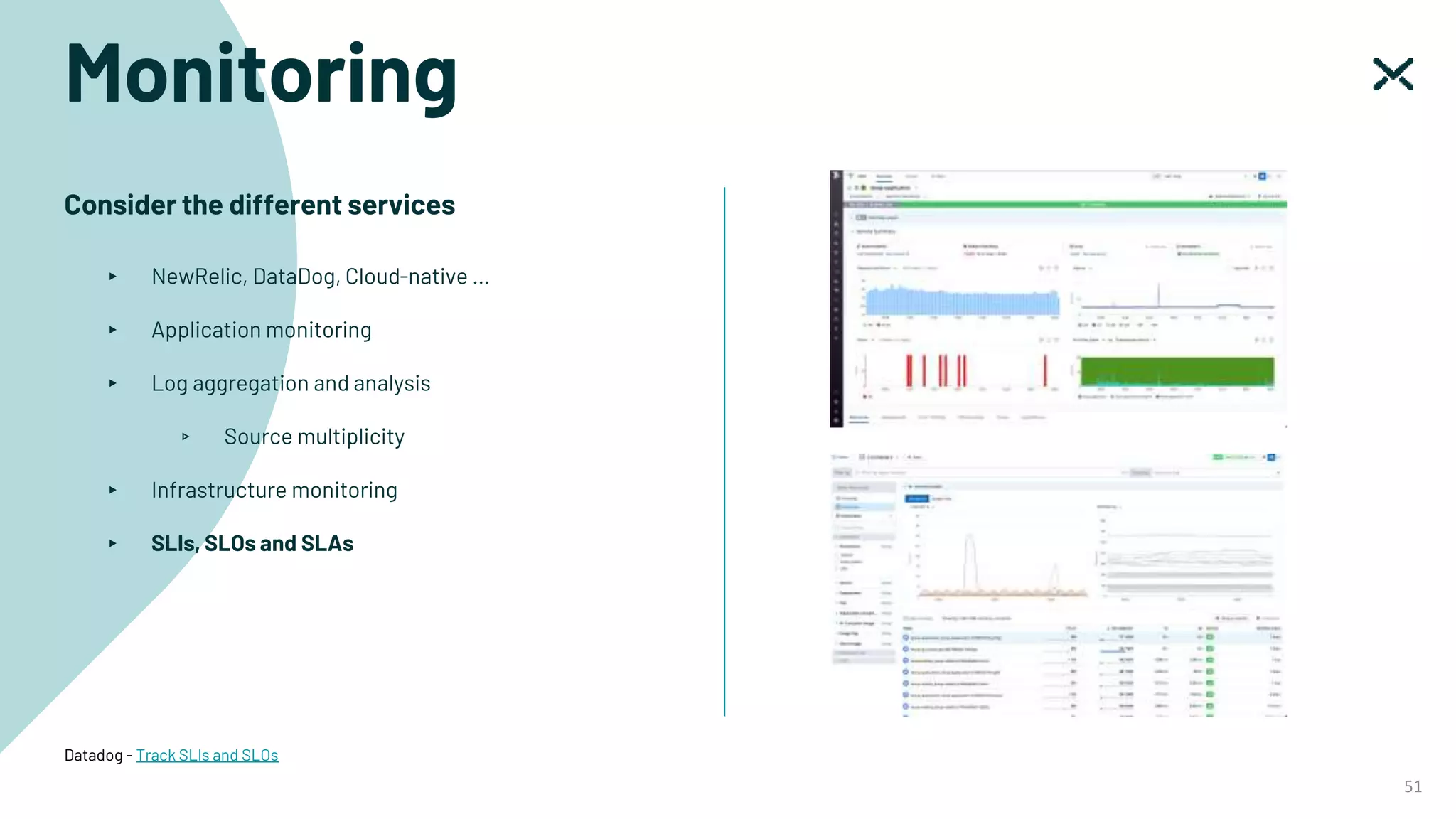 Monitoring
51
Consider the different services
▸ NewRelic, DataDog, Cloud-native …
▸ Application monitoring
▸ Log aggregation and analysis
▹ Source multiplicity
▸ Infrastructure monitoring
▸ SLIs, SLOs and SLAs
Datadog - Track SLIs and SLOs
 