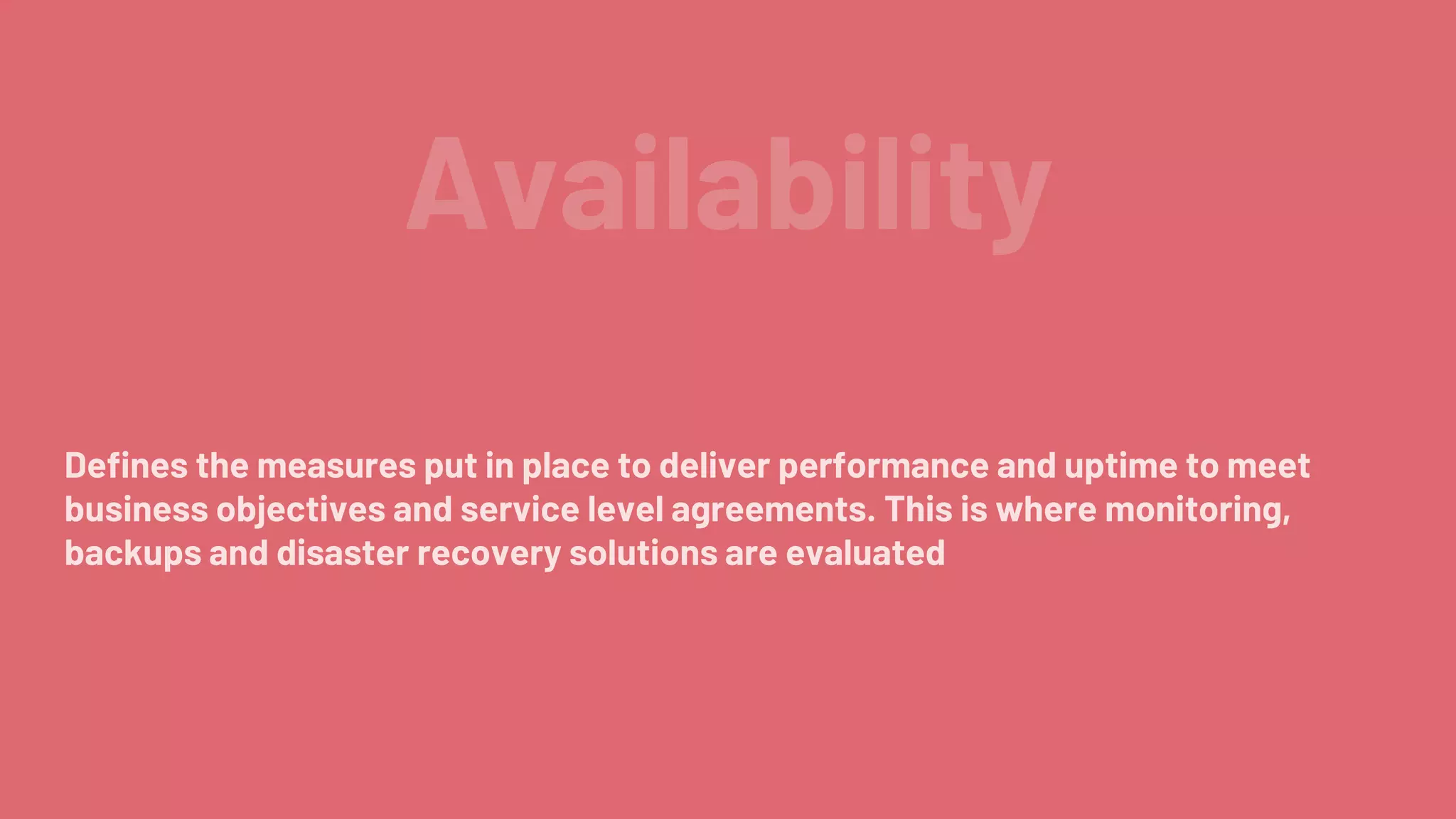 Availability
Defines the measures put in place to deliver performance and uptime to meet
business objectives and service level agreements. This is where monitoring,
backups and disaster recovery solutions are evaluated
 