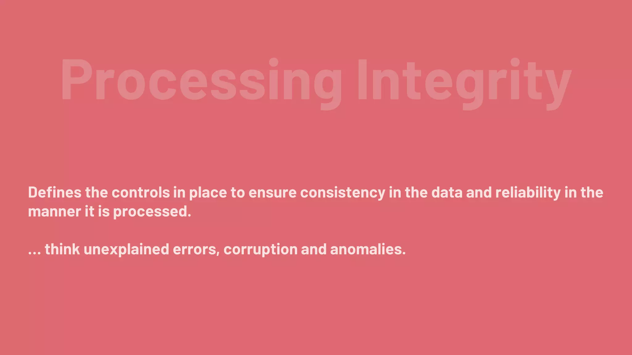Processing Integrity
Defines the controls in place to ensure consistency in the data and reliability in the
manner it is processed.
… think unexplained errors, corruption and anomalies.
 