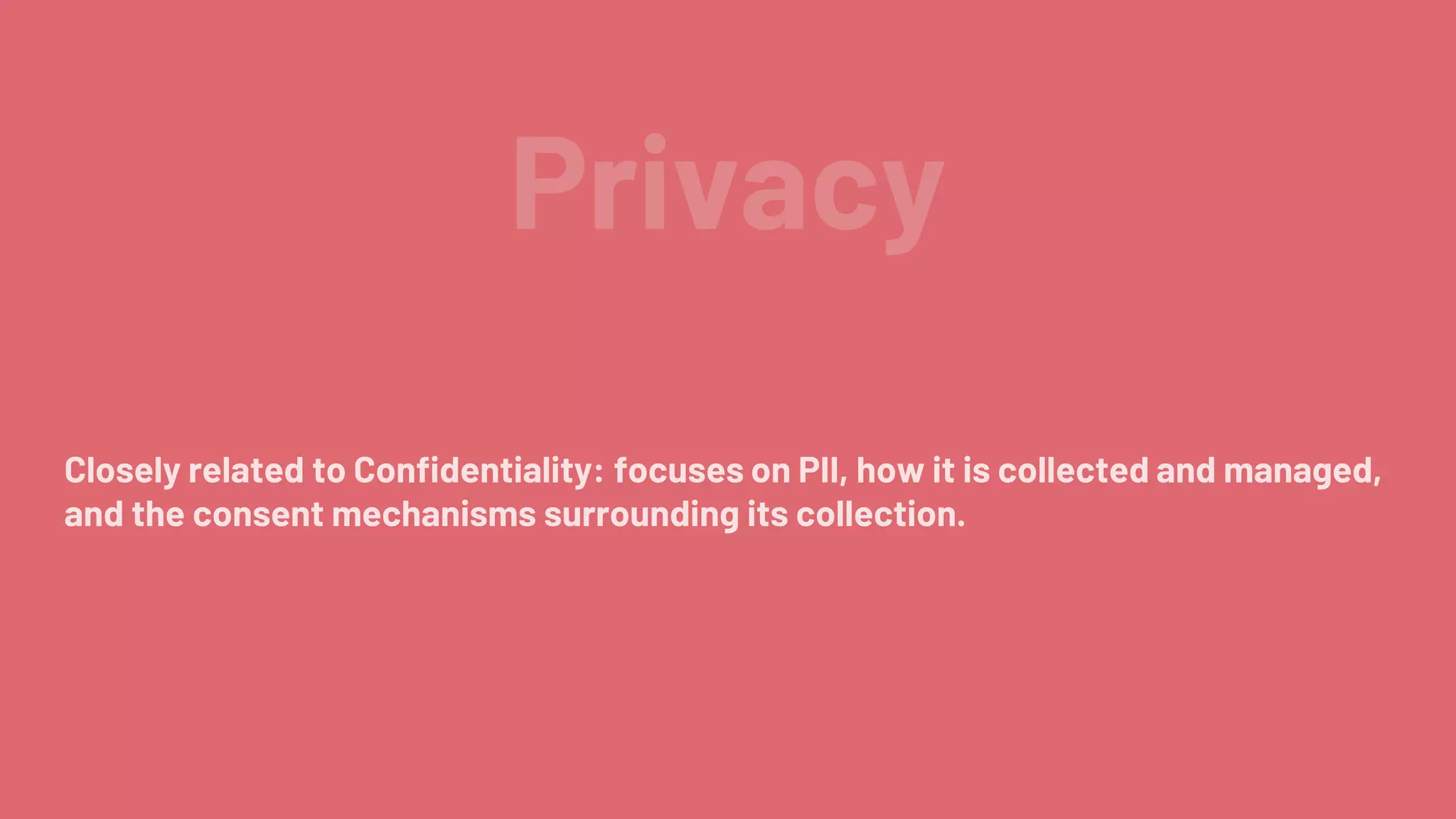 Privacy
Closely related to Confidentiality: focuses on PII, how it is collected and managed,
and the consent mechanisms surrounding its collection.
 
