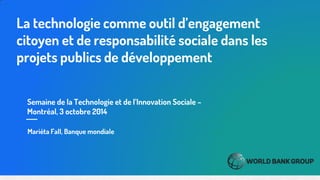 Semaine de la Technologie et de l’Innovation Sociale – Montréal, 3 octobre 2014 
La technologie comme outil d’engagement citoyen et de responsabilité sociale dans les projets publics de développement 
Mariéta Fall, Banque mondiale  