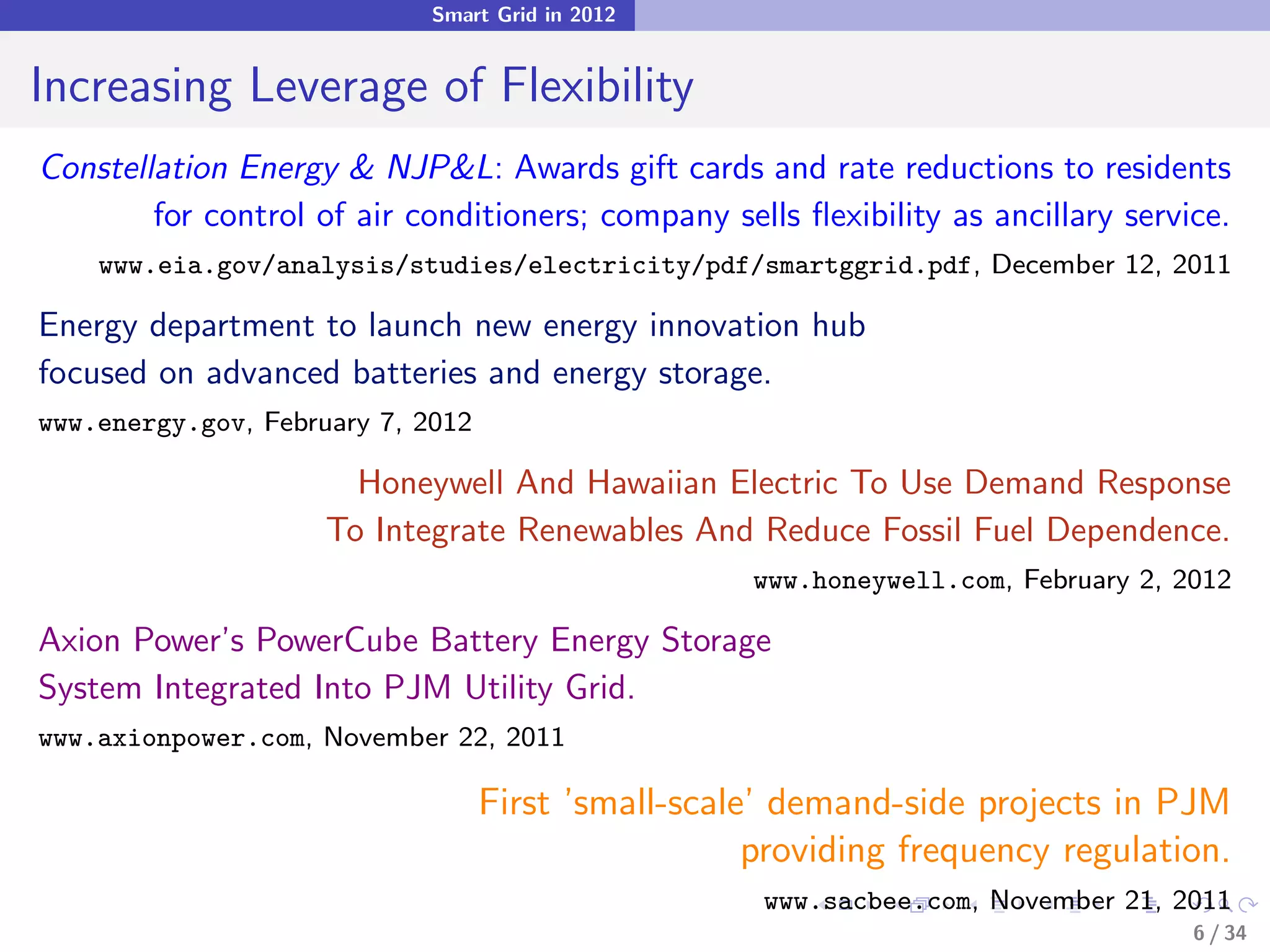 Smart Grid in 2012


Increasing Leverage of Flexibility
Constellation Energy & NJP&L: Awards gift cards and rate reductions to residents
        for control of air conditioners; company sells ﬂexibility as ancillary service.
    www.eia.gov/analysis/studies/electricity/pdf/smartggrid.pdf, December 12, 2011

Energy department to launch new energy innovation hub
focused on advanced batteries and energy storage.
www.energy.gov, February 7, 2012

                       Honeywell And Hawaiian Electric To Use Demand Response
                     To Integrate Renewables And Reduce Fossil Fuel Dependence.
                                                    www.honeywell.com, February 2, 2012

Axion Power’s PowerCube Battery Energy Storage
System Integrated Into PJM Utility Grid.
www.axionpower.com, November 22, 2011

                                   First ’small-scale’ demand-side projects in PJM
                                                     providing frequency regulation.
                                                     www.sacbee.com, November 21, 2011
                                                                                    6 / 34
 