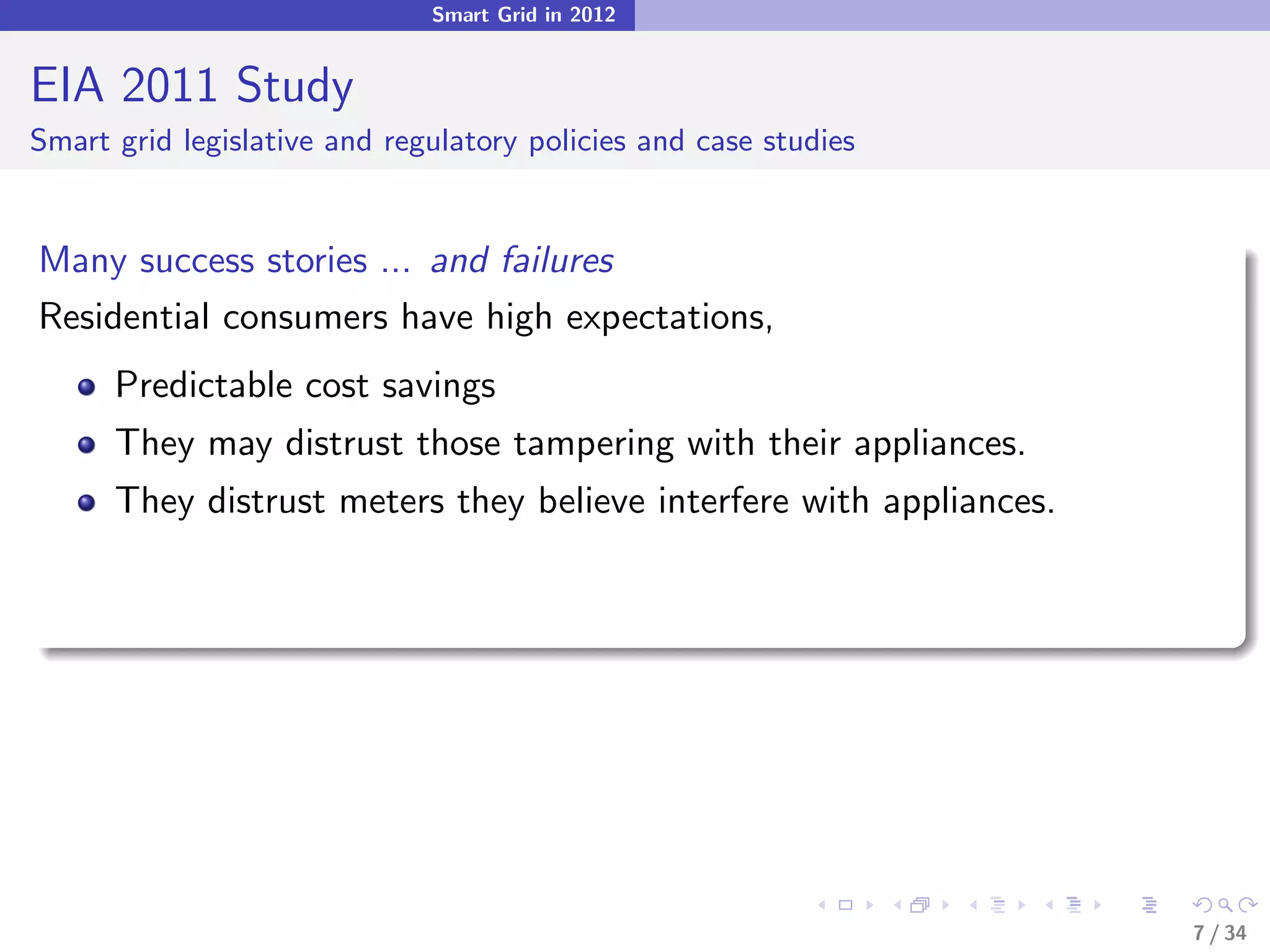 Smart Grid in 2012


EIA 2011 Study
Smart grid legislative and regulatory policies and case studies


Many success stories ... and failures
Residential consumers have high expectations,
      Predictable cost savings
      They may distrust those tampering with their appliances.
      They distrust meters they believe interfere with appliances.




                                                                     7 / 34
 
