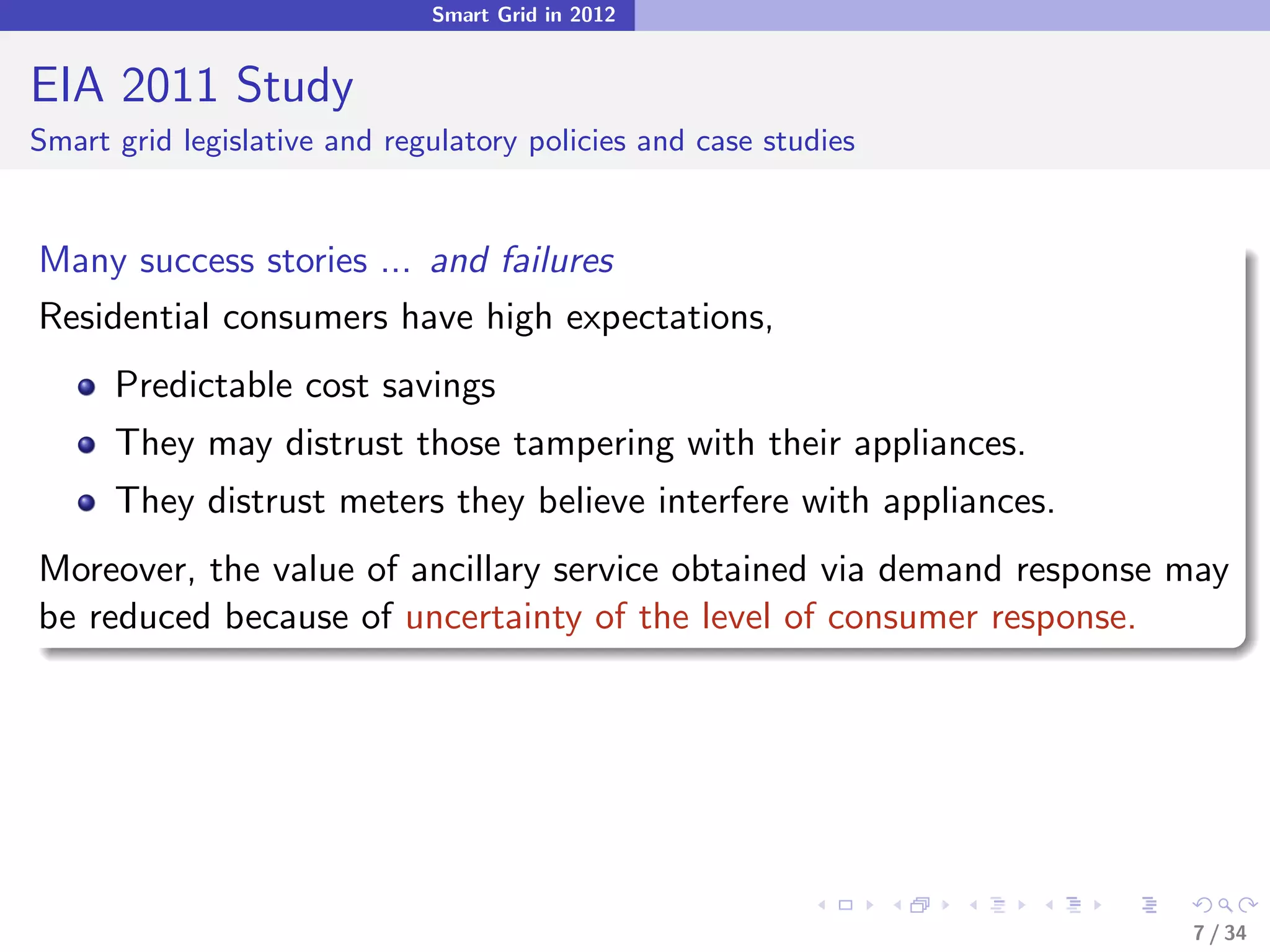 Smart Grid in 2012


EIA 2011 Study
Smart grid legislative and regulatory policies and case studies


Many success stories ... and failures
Residential consumers have high expectations,
      Predictable cost savings
      They may distrust those tampering with their appliances.
      They distrust meters they believe interfere with appliances.
Moreover, the value of ancillary service obtained via demand response may
be reduced because of uncertainty of the level of consumer response.




                                                                      7 / 34
 