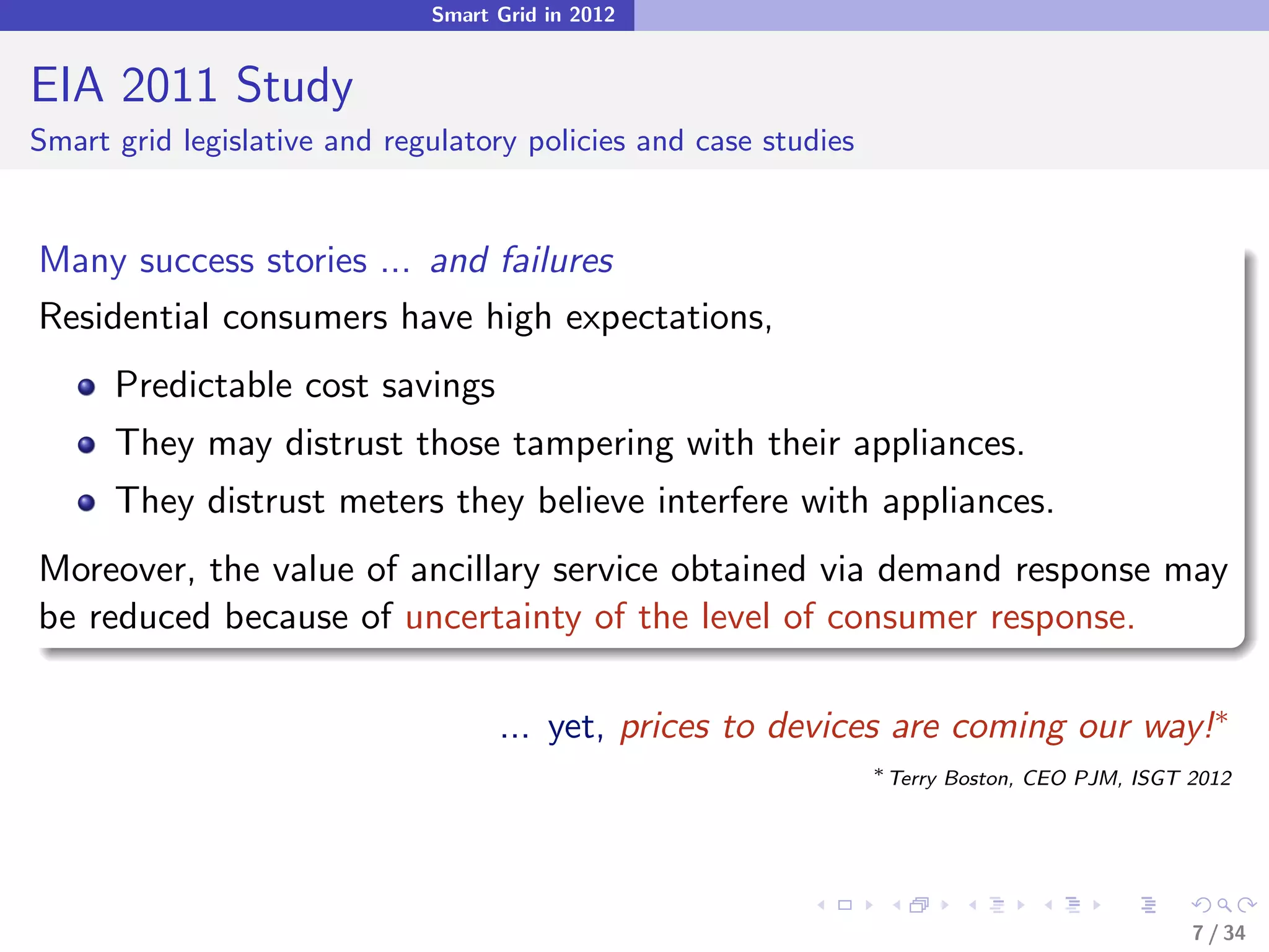 Smart Grid in 2012


EIA 2011 Study
Smart grid legislative and regulatory policies and case studies


Many success stories ... and failures
Residential consumers have high expectations,
      Predictable cost savings
      They may distrust those tampering with their appliances.
      They distrust meters they believe interfere with appliances.
Moreover, the value of ancillary service obtained via demand response may
be reduced because of uncertainty of the level of consumer response.

                                    ... yet, prices to devices are coming our way!∗
                                                                  ∗
                                                                      Terry Boston, CEO PJM, ISGT 2012




                                                                                                  7 / 34
 
