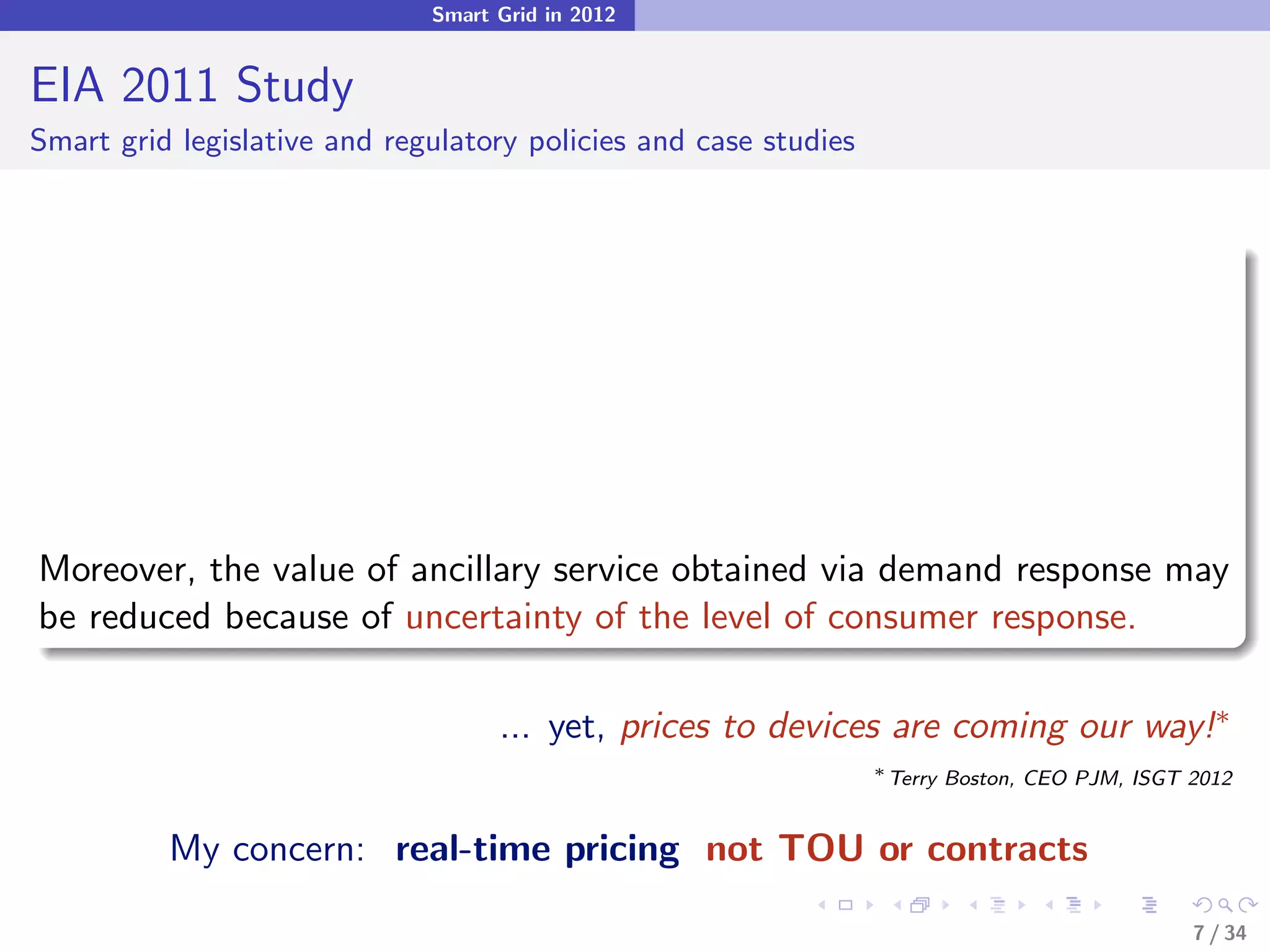 Smart Grid in 2012


EIA 2011 Study
Smart grid legislative and regulatory policies and case studies




Moreover, the value of ancillary service obtained via demand response may
be reduced because of uncertainty of the level of consumer response.

                                    ... yet, prices to devices are coming our way!∗
                                                                  ∗
                                                                      Terry Boston, CEO PJM, ISGT 2012


          My concern: real-time pricing not TOU or contracts

                                                                                                  7 / 34
 