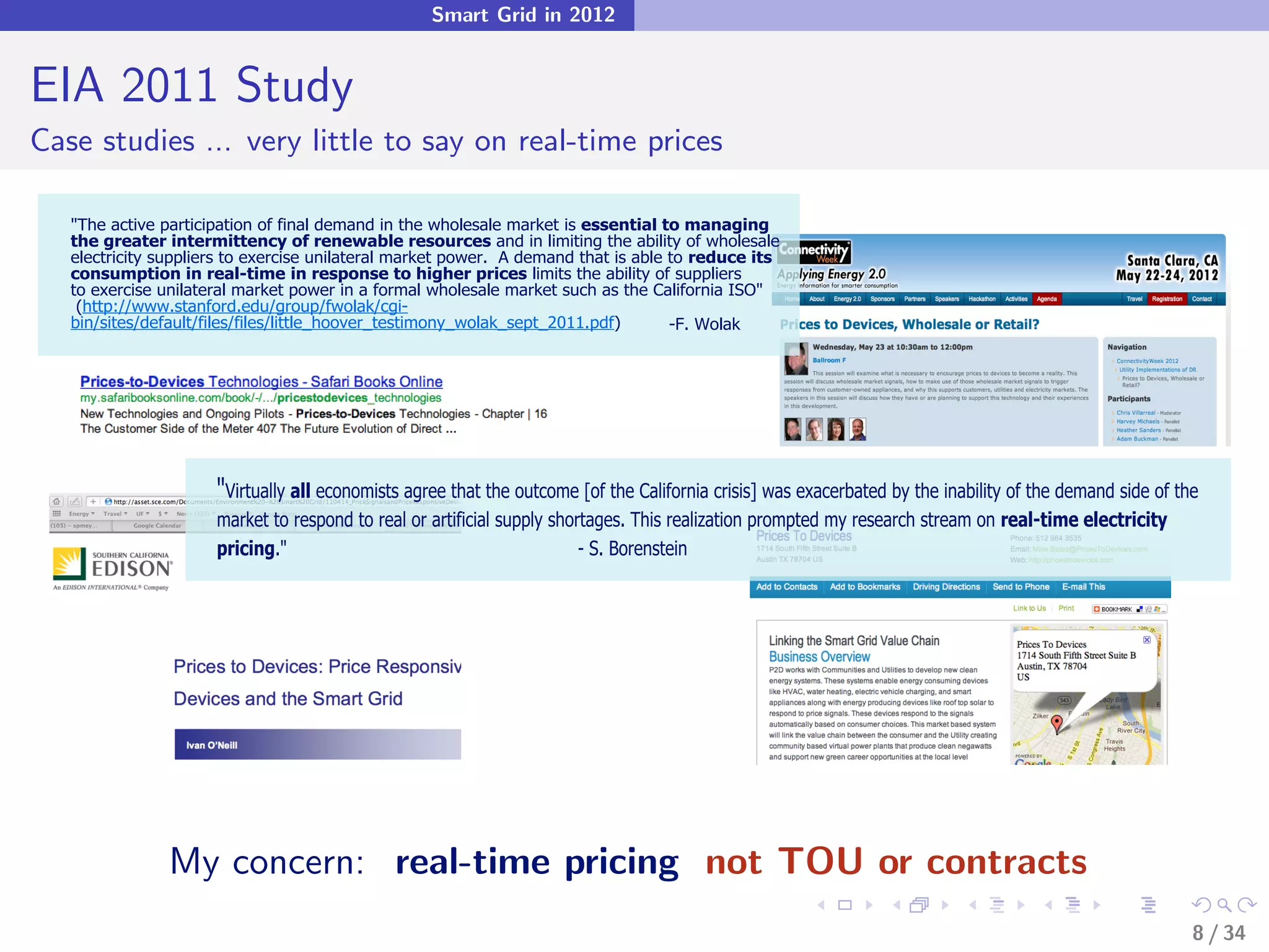 Smart Grid in 2012


EIA 2011 Study
Case studies ... very little to say on real-time prices

   "The active participation of final demand in the wholesale market is essential to managing
   the greater intermittency of renewable resources and in limiting the ability of wholesale
   electricity suppliers to exercise unilateral market power. A demand that is able to reduce its
   consumption in real-time in response to higher prices limits the ability of suppliers
   to exercise unilateral market power in a formal wholesale market such as the California ISO"
    (http://www.stanford.edu/group/fwolak/cgi-
   bin/sites/default/files/files/little_hoover_testimony_wolak_sept_2011.pdf)       -F. Wolak




                      "Virtually all economists agree that the outcome [of the California crisis] was exacerbated by the inability of the demand side of the
                      market to respond to real or artificial supply shortages. This realization prompted my research stream on real-time electricity
                      pricing."                                          - S. Borenstein




                My concern: real-time pricing not TOU or contracts
                                                                                                                                                           8 / 34
 