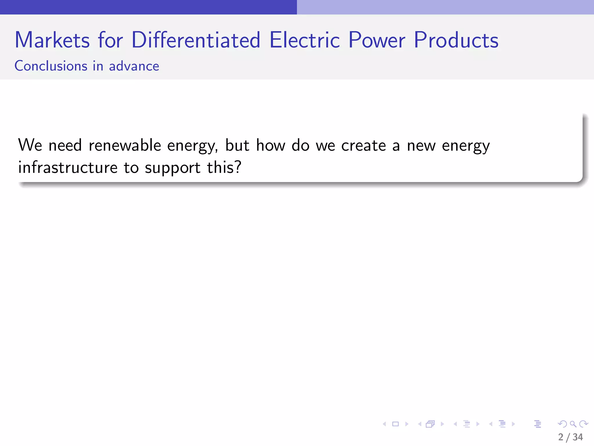 Markets for Diﬀerentiated Electric Power Products
Conclusions in advance




We need renewable energy, but how do we create a new energy
infrastructure to support this?




                                                              2 / 34
 