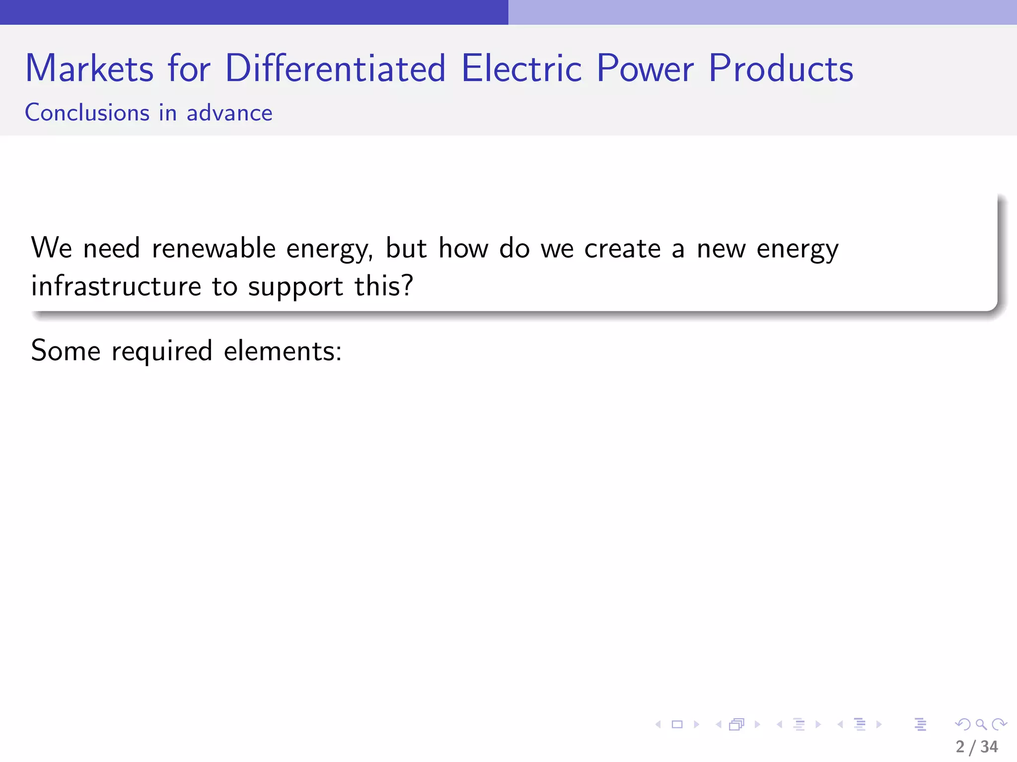 Markets for Diﬀerentiated Electric Power Products
Conclusions in advance




We need renewable energy, but how do we create a new energy
infrastructure to support this?

Some required elements:




                                                              2 / 34
 