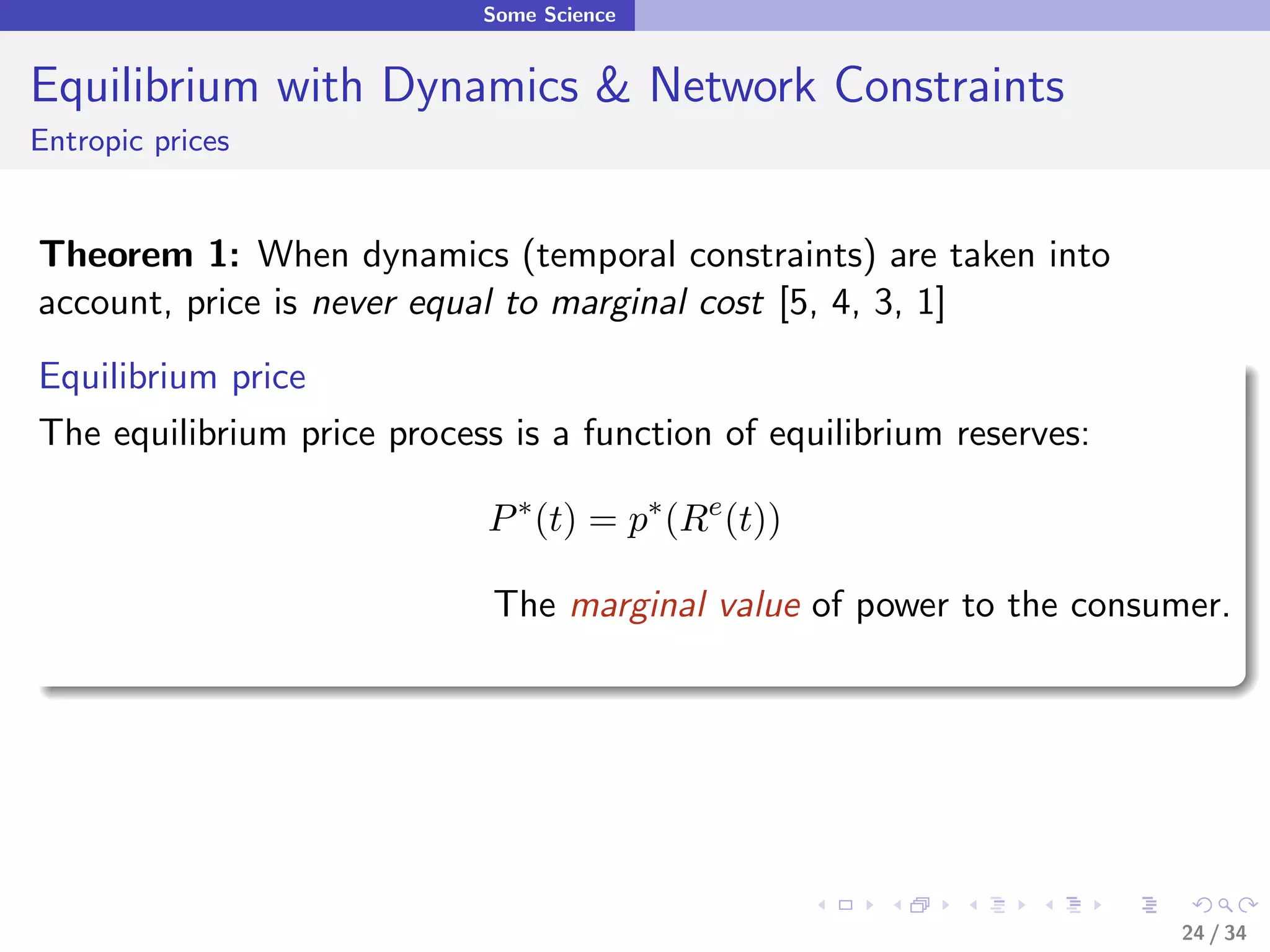 Some Science


Equilibrium with Dynamics & Network Constraints
Entropic prices


Theorem 1: When dynamics (temporal constraints) are taken into
account, price is never equal to marginal cost [5, 4, 3, 1]
Equilibrium price
The equilibrium price process is a function of equilibrium reserves:

                             P ∗ (t) = p∗ (Re (t))

                             The marginal value of power to the consumer.




                                                                       24 / 34
 