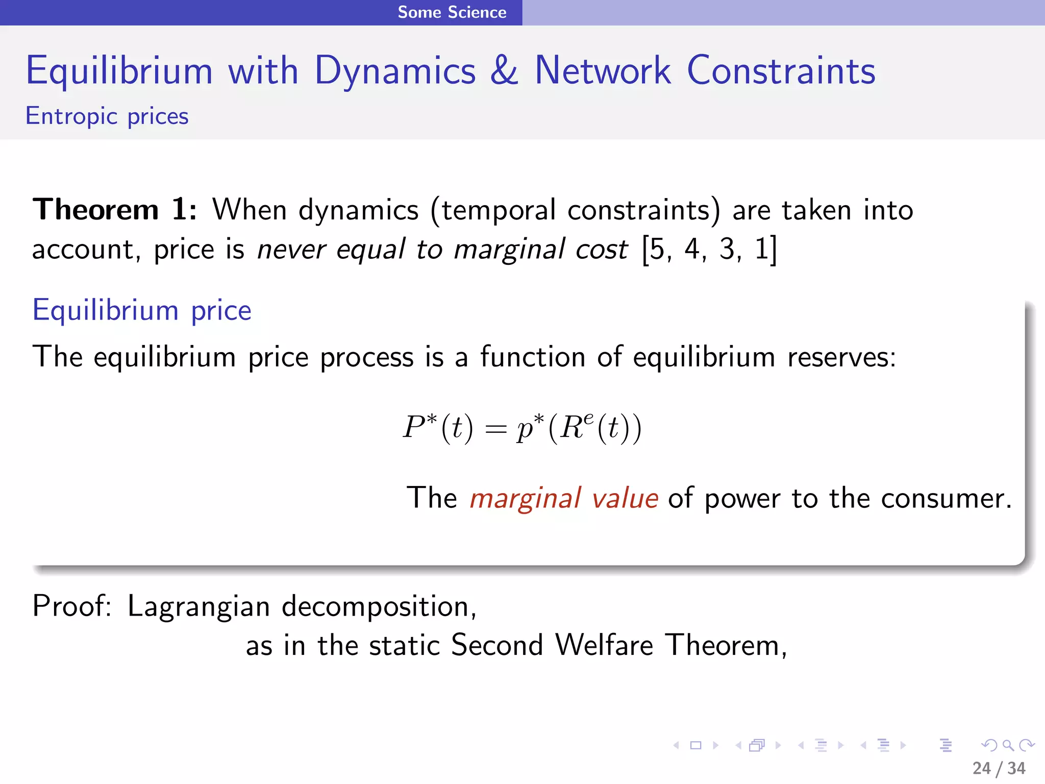 Some Science


Equilibrium with Dynamics & Network Constraints
Entropic prices


Theorem 1: When dynamics (temporal constraints) are taken into
account, price is never equal to marginal cost [5, 4, 3, 1]
Equilibrium price
The equilibrium price process is a function of equilibrium reserves:

                             P ∗ (t) = p∗ (Re (t))

                             The marginal value of power to the consumer.


Proof: Lagrangian decomposition,
               as in the static Second Welfare Theorem,


                                                                       24 / 34
 