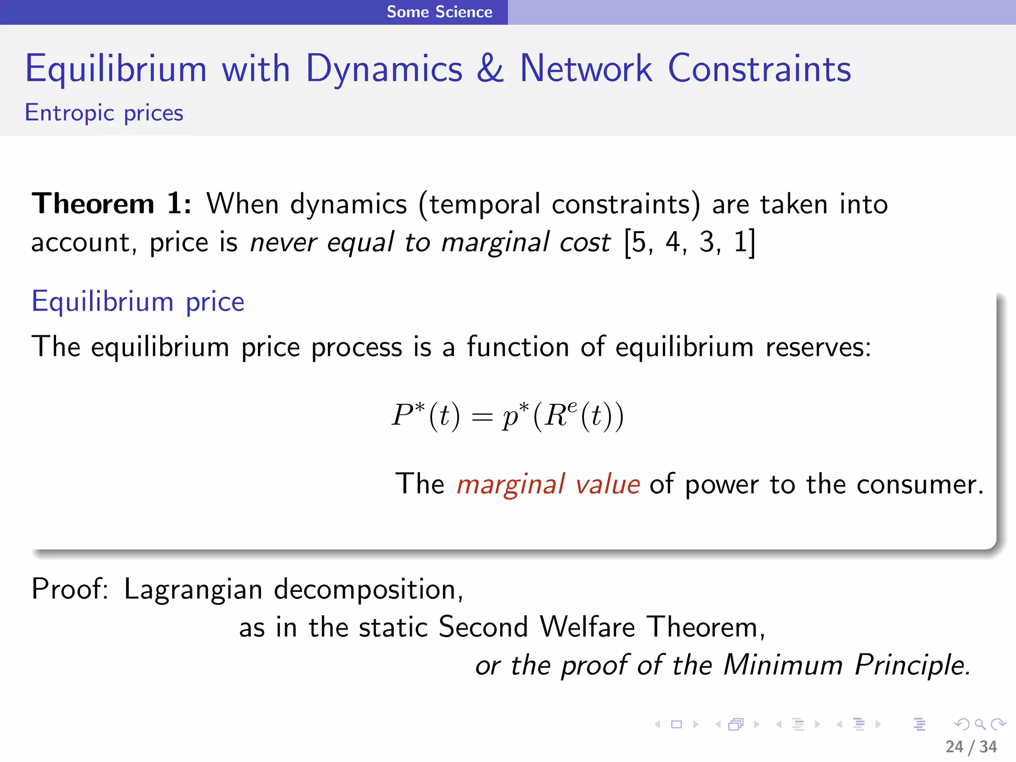 Some Science


Equilibrium with Dynamics & Network Constraints
Entropic prices


Theorem 1: When dynamics (temporal constraints) are taken into
account, price is never equal to marginal cost [5, 4, 3, 1]
Equilibrium price
The equilibrium price process is a function of equilibrium reserves:

                             P ∗ (t) = p∗ (Re (t))

                             The marginal value of power to the consumer.


Proof: Lagrangian decomposition,
               as in the static Second Welfare Theorem,
                                  or the proof of the Minimum Principle.

                                                                       24 / 34
 
