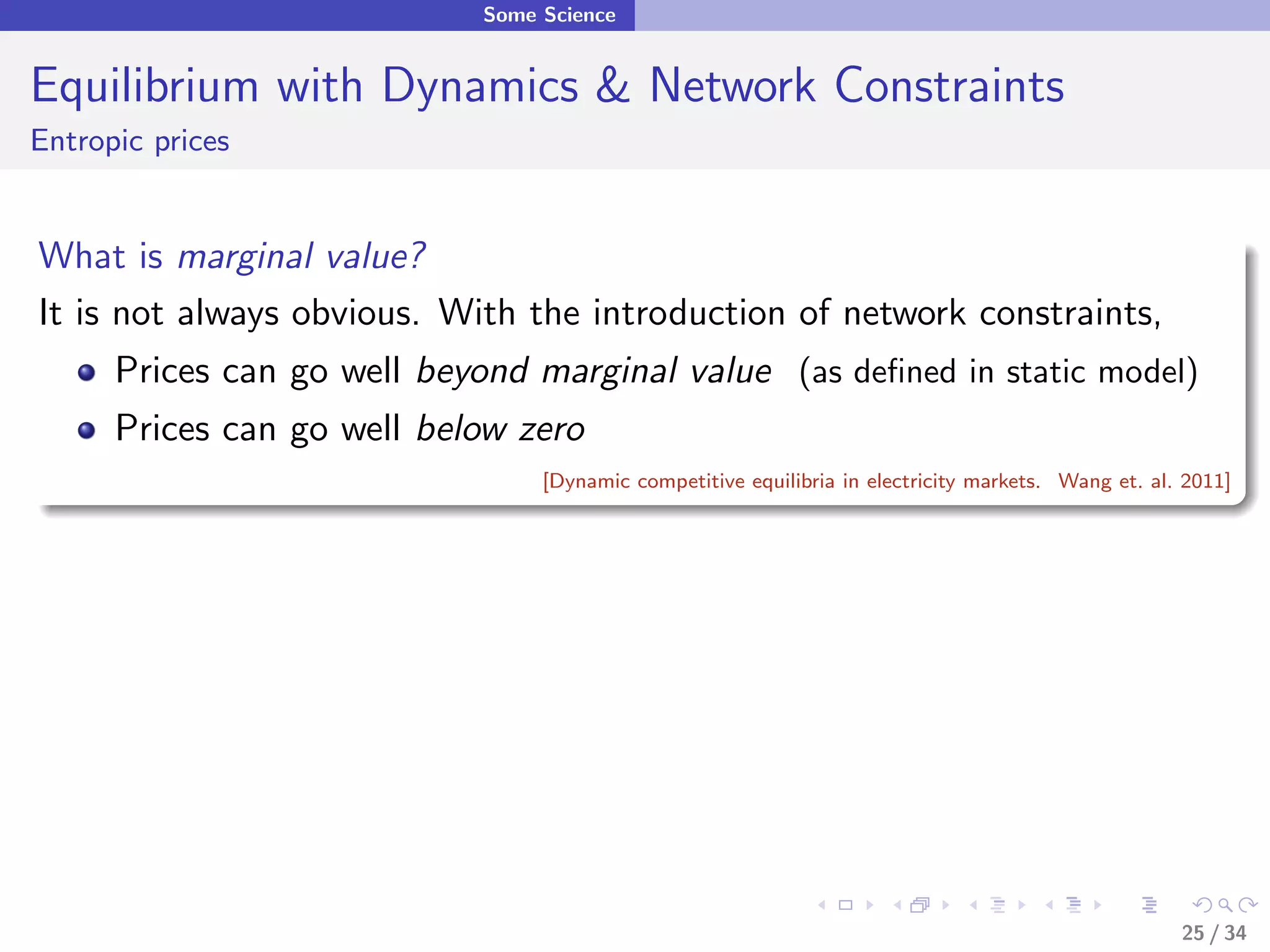 Some Science


Equilibrium with Dynamics & Network Constraints
Entropic prices


What is marginal value?
It is not always obvious. With the introduction of network constraints,
      Prices can go well beyond marginal value (as deﬁned in static model)
      Prices can go well below zero
                                  [Dynamic competitive equilibria in electricity markets. Wang et. al. 2011]




                                                                                                      25 / 34
 