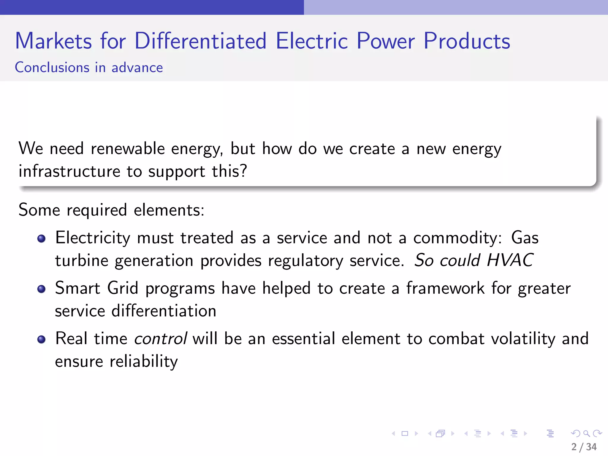 Markets for Diﬀerentiated Electric Power Products
Conclusions in advance




We need renewable energy, but how do we create a new energy
infrastructure to support this?

Some required elements:
     Electricity must treated as a service and not a commodity: Gas
     turbine generation provides regulatory service. So could HVAC
     Smart Grid programs have helped to create a framework for greater
     service diﬀerentiation
     Real time control will be an essential element to combat volatility and
     ensure reliability



                                                                         2 / 34
 