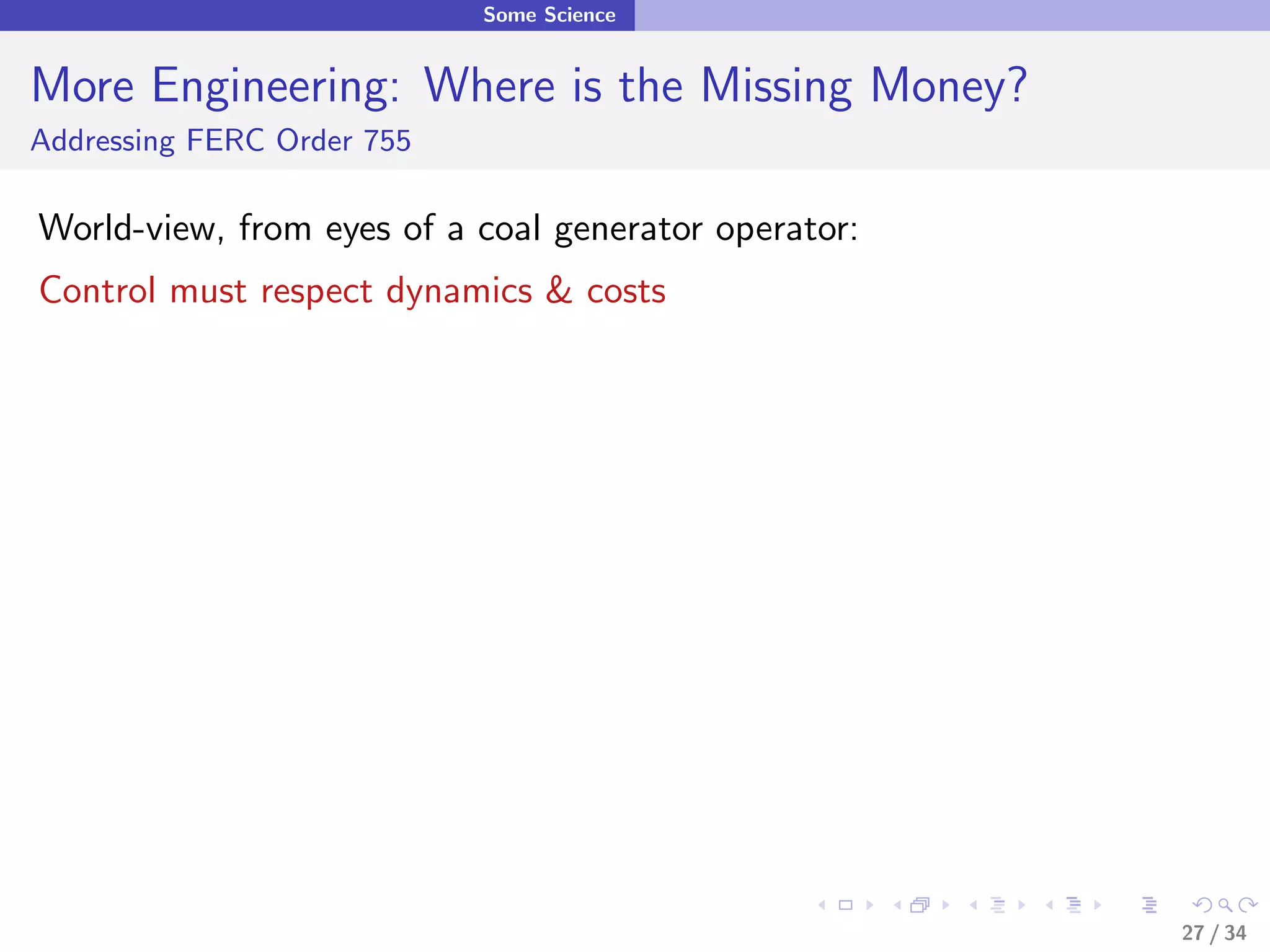 Some Science


More Engineering: Where is the Missing Money?
Addressing FERC Order 755

World-view, from eyes of a coal generator operator:
Control must respect dynamics & costs




                                                      27 / 34
 