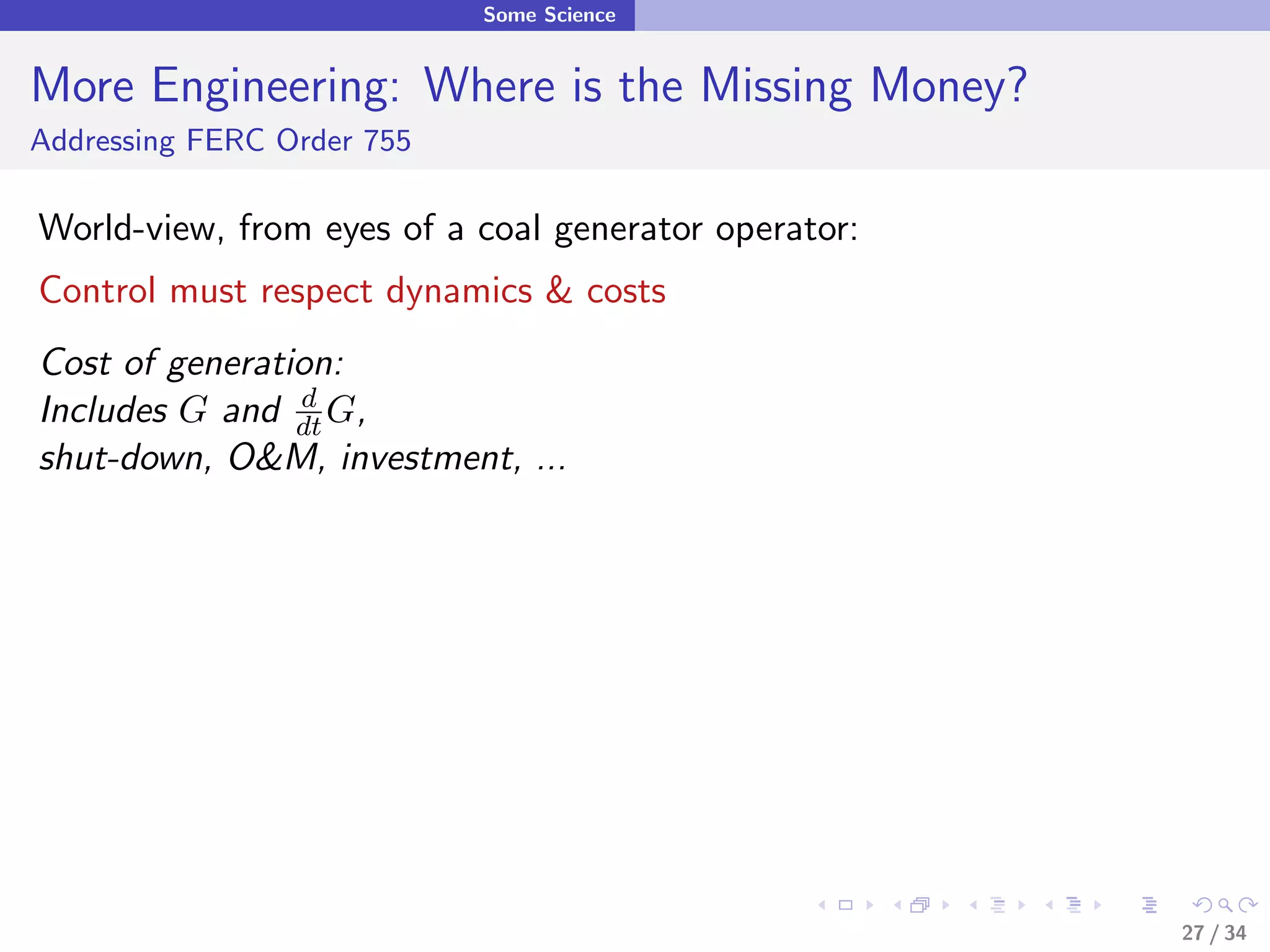 Some Science


More Engineering: Where is the Missing Money?
Addressing FERC Order 755

World-view, from eyes of a coal generator operator:
Control must respect dynamics & costs
Cost of generation:
Includes G and dt G,
                d

shut-down, O&M, investment, ...




                                                      27 / 34
 
