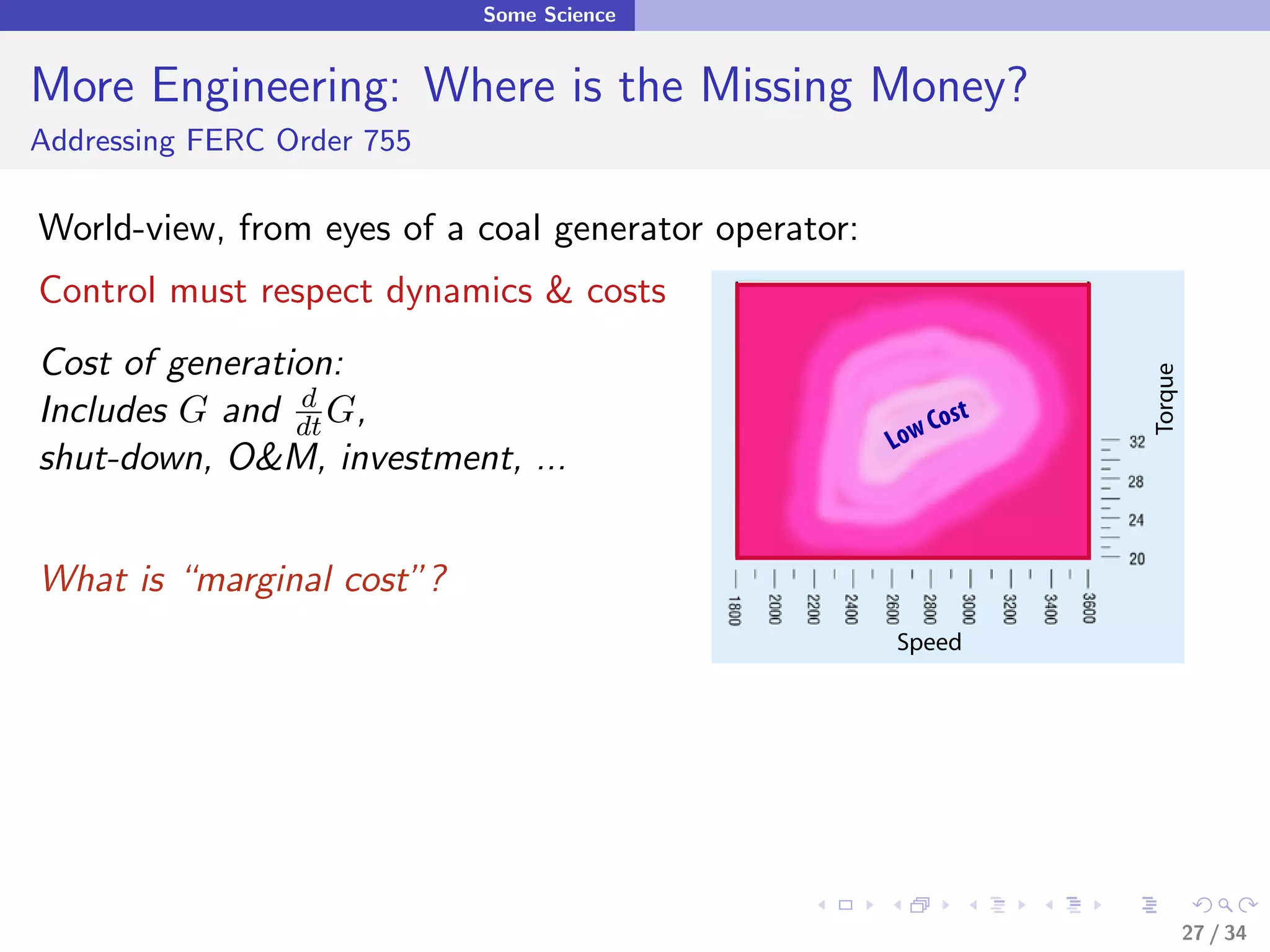Some Science


More Engineering: Where is the Missing Money?
Addressing FERC Order 755

World-view, from eyes of a coal generator operator:
Control must respect dynamics & costs
Cost of generation:




                                                                 Torque
Includes G and dt G,
                d
                                                          Cost
                                                      Low
shut-down, O&M, investment, ...


What is “marginal cost”?
                                                      Speed




                                                                          27 / 34
 