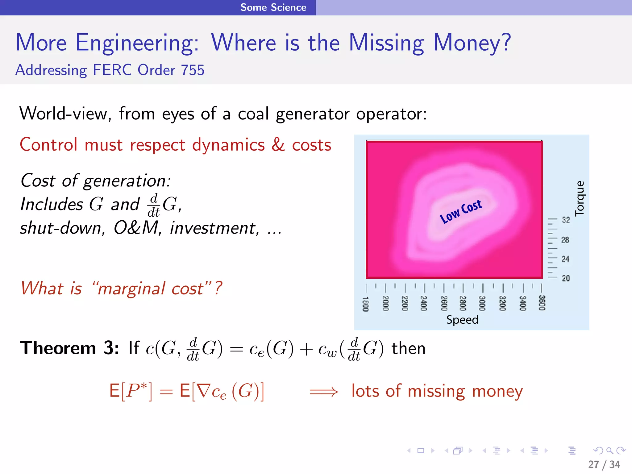 Some Science


More Engineering: Where is the Missing Money?
Addressing FERC Order 755

World-view, from eyes of a coal generator operator:
Control must respect dynamics & costs
Cost of generation:




                                                                              Torque
Includes G and dt G,
                d
                                                                       Cost
                                                                   Low
shut-down, O&M, investment, ...


What is “marginal cost”?
                                                                   Speed

Theorem 3: If c(G,    dt G)
                      d
                              = ce (G) +       cw ( dt G)
                                                    d
                                                            then

            E[P ∗ ] = E[ ce (G)]              =⇒ lots of missing money


                                                                                       27 / 34
 
