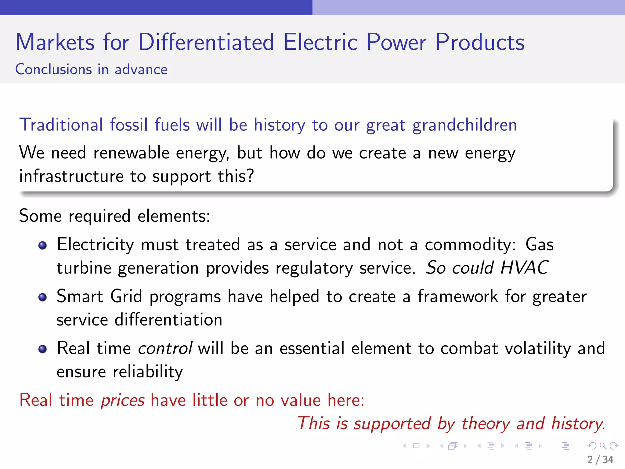 Markets for Diﬀerentiated Electric Power Products
Conclusions in advance


Traditional fossil fuels will be history to our great grandchildren
We need renewable energy, but how do we create a new energy
infrastructure to support this?

Some required elements:
     Electricity must treated as a service and not a commodity: Gas
     turbine generation provides regulatory service. So could HVAC
     Smart Grid programs have helped to create a framework for greater
     service diﬀerentiation
     Real time control will be an essential element to combat volatility and
     ensure reliability
Real time prices have little or no value here:
                                     This is supported by theory and history.
                                                                          2 / 34
 