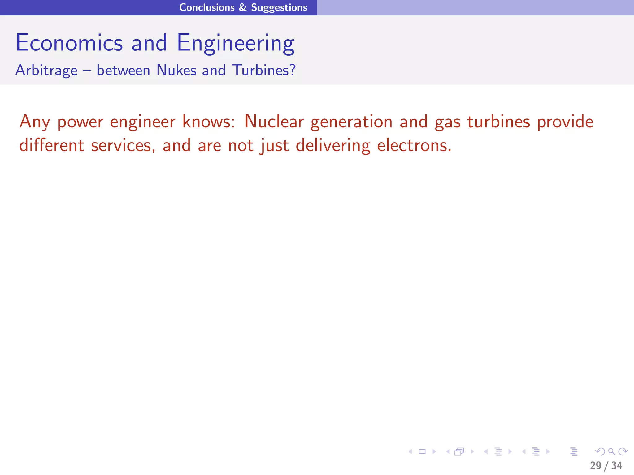 Conclusions & Suggestions


Economics and Engineering
Arbitrage – between Nukes and Turbines?


Any power engineer knows: Nuclear generation and gas turbines provide
diﬀerent services, and are not just delivering electrons.




                                                                    29 / 34
 
