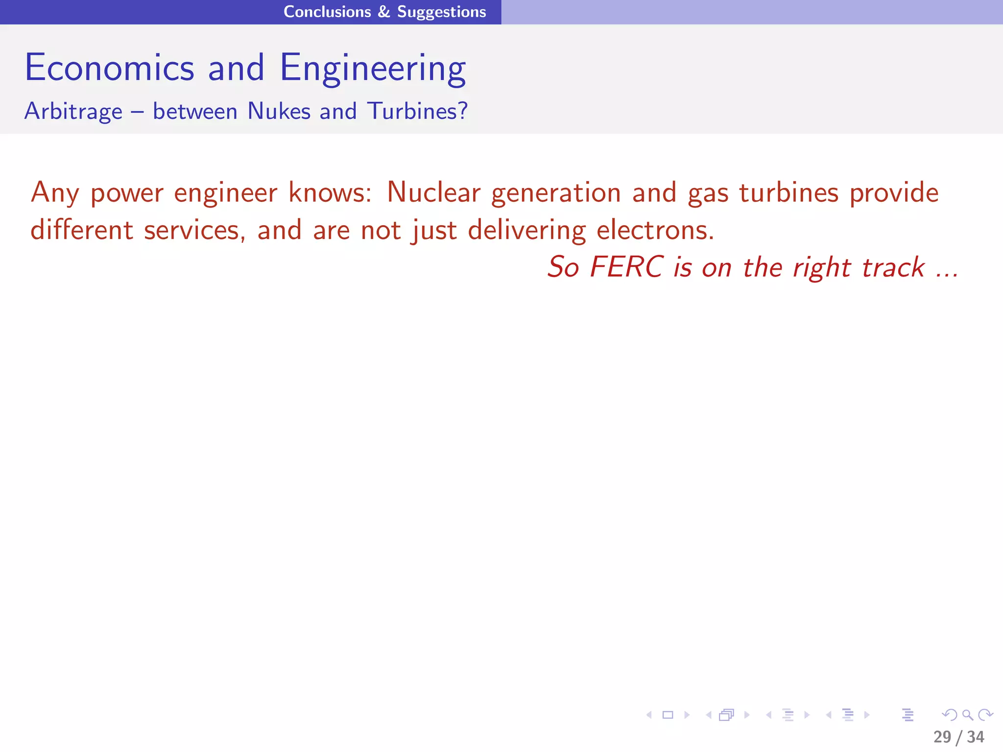 Conclusions & Suggestions


Economics and Engineering
Arbitrage – between Nukes and Turbines?


Any power engineer knows: Nuclear generation and gas turbines provide
diﬀerent services, and are not just delivering electrons.
                                           So FERC is on the right track ...




                                                                         29 / 34
 