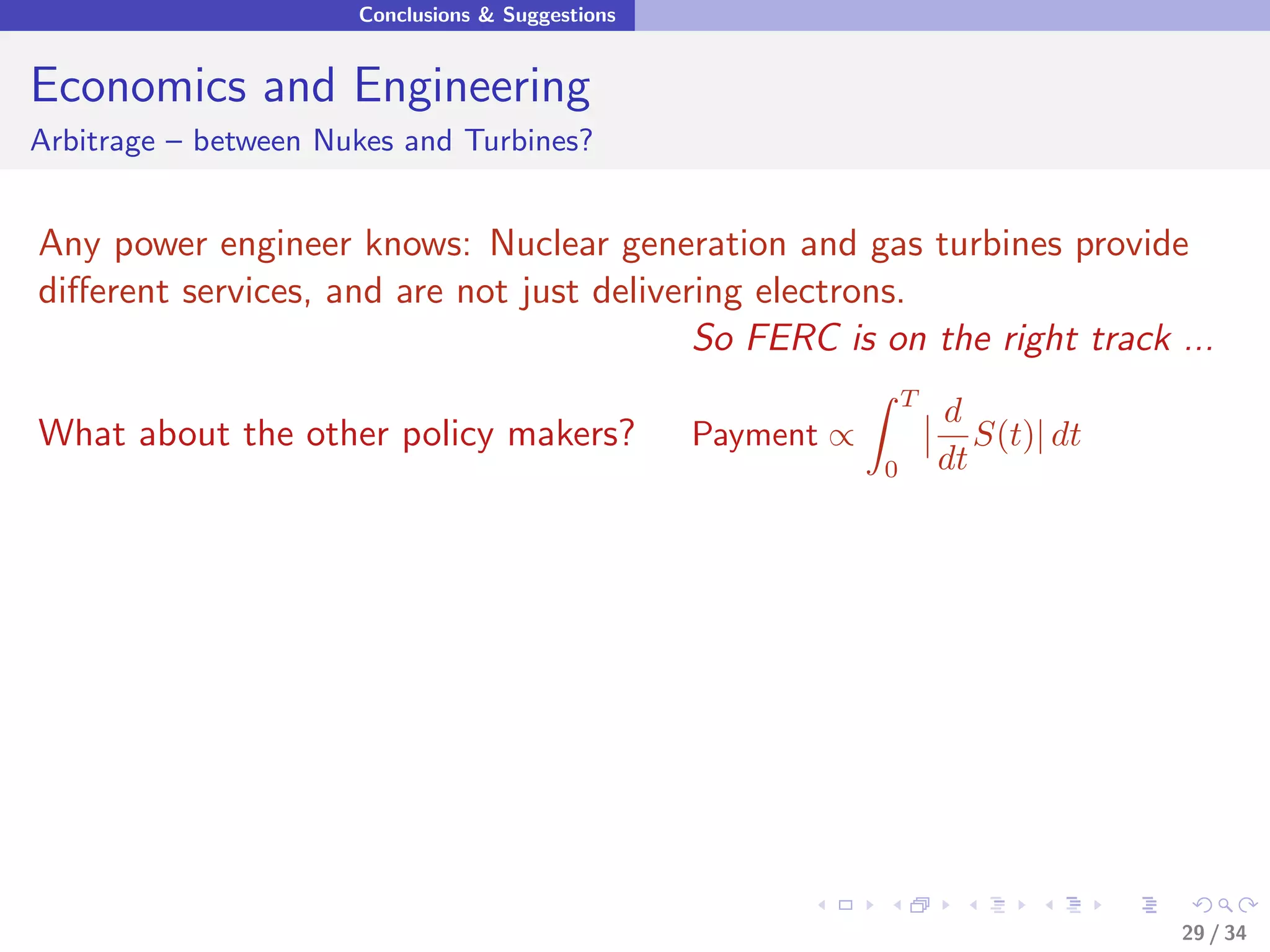 Conclusions & Suggestions


Economics and Engineering
Arbitrage – between Nukes and Turbines?


Any power engineer knows: Nuclear generation and gas turbines provide
diﬀerent services, and are not just delivering electrons.
                                           So FERC is on the right track ...
                                                                  T
                                                                      d
What about the other policy makers?               Payment ∝              S(t)| dt
                                                              0       dt




                                                                                    29 / 34
 