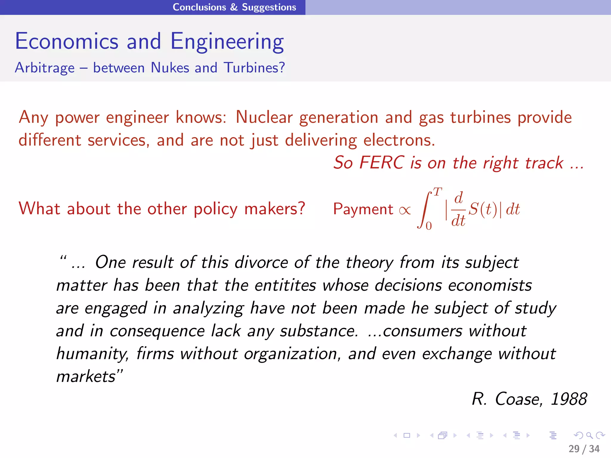Conclusions & Suggestions


Economics and Engineering
Arbitrage – between Nukes and Turbines?


Any power engineer knows: Nuclear generation and gas turbines provide
diﬀerent services, and are not just delivering electrons.
                                           So FERC is on the right track ...
                                                                  T
                                                                      d
What about the other policy makers?               Payment ∝              S(t)| dt
                                                              0       dt

     “ ... One result of this divorce of the theory from its subject
     matter has been that the entitites whose decisions economists
     are engaged in analyzing have not been made he subject of study
     and in consequence lack any substance. ...consumers without
     humanity, ﬁrms without organization, and even exchange without
     markets”
                                                              R. Coase, 1988

                                                                                    29 / 34
 