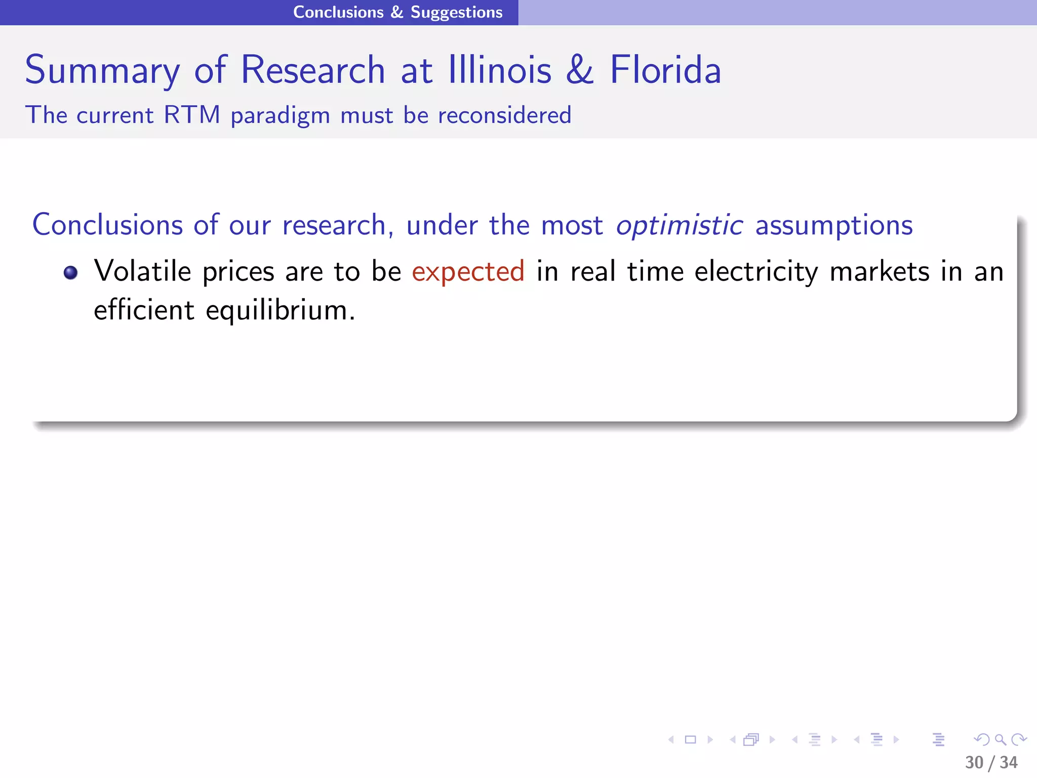 Conclusions & Suggestions


Summary of Research at Illinois & Florida
The current RTM paradigm must be reconsidered



Conclusions of our research, under the most optimistic assumptions
    Volatile prices are to be expected in real time electricity markets in an
    eﬃcient equilibrium.




                                                                         30 / 34
 